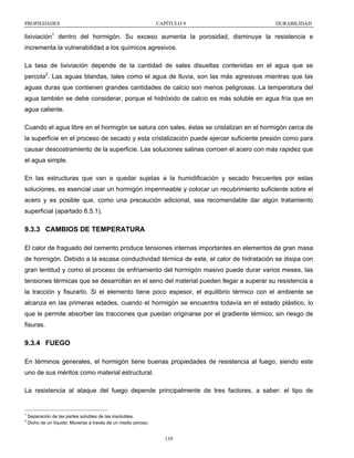 PROPIEDADES

CAPÍTULO 9

DURABILIDAD

lixiviación1 dentro del hormigón. Su exceso aumenta la porosidad, disminuye la resistencia e
incrementa la vulnerabilidad a los químicos agresivos.
La tasa de lixiviación depende de la cantidad de sales disueltas contenidas en el agua que se
percola2. Las aguas blandas, tales como el agua de lluvia, son las más agresivas mientras que las
aguas duras que contienen grandes cantidades de calcio son menos peligrosas. La temperatura del
agua también se debe considerar, porque el hidróxido de calcio es más soluble en agua fría que en
agua caliente.
Cuando el agua libre en el hormigón se satura con sales, éstas se cristalizan en el hormigón cerca de
la superficie en el proceso de secado y esta cristalización puede ejercer suficiente presión como para
causar descostramiento de la superficie. Las soluciones salinas corroen el acero con más rapidez que
el agua simple.
En las estructuras que van a quedar sujetas a la humidificación y secado frecuentes por estas
soluciones, es esencial usar un hormigón impermeable y colocar un recubrimiento suficiente sobre el
acero y es posible que, como una precaución adicional, sea recomendable dar algún tratamiento
superficial (apartado 8.5.1).

9.3.3 CAMBIOS DE TEMPERATURA
El calor de fraguado del cemento produce tensiones internas importantes en elementos de gran masa
de hormigón. Debido a la escasa conductividad térmica de este, el calor de hidratación se disipa con
gran lentitud y como el proceso de enfriamiento del hormigón masivo puede durar varios meses, las
tensiones térmicas que se desarrollan en el seno del material pueden llegar a superar su resistencia a
la tracción y fisurarlo. Si el elemento tiene poco espesor, el equilibrio térmico con el ambiente se
alcanza en las primeras edades, cuando el hormigón se encuentra todavía en el estado plástico, lo
que le permite absorber las tracciones que puedan originarse por el gradiente térmico, sin riesgo de
fisuras.

9.3.4 FUEGO
En términos generales, el hormigón tiene buenas propiedades de resistencia al fuego, siendo este
uno de sus méritos como material estructural.
La resistencia al ataque del fuego depende principalmente de tres factores, a saber: el tipo de

1
2

Separación de las partes solubles de las insolubles.
Dicho de un líquido: Moverse a través de un medio poroso.

139

 