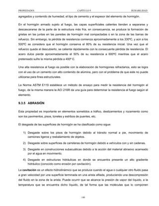 PROPIEDADES

CAPÍTULO 9

DURABILIDAD

agregados y contenido de humedad, el tipo de cemento y el espesor del elemento de hormigón.
En el hormigón armado sujeto al fuego, las capas superficiales calientes tienden a separarse y
descascararse de la parte de la estructura más fría, en consecuencia, se produce la formación de
grietas en las juntas en las paredes de hormigón mal compactadas o en la zona de las barras de
refuerzo. Sin embargo, la pérdida de resistencia comienza aproximadamente a los 330ºC, y aún a los
500ºC se considera que el hormigón conserva el 80% de su resistencia inicial. Una vez que el
refuerzo queda al descubierto, se calienta rápidamente con la consecuente pérdida de resistencia. El
acero dulce pierde aproximadamente el 50% de su resistencia a 600ºC mientras que el acero
pretensado sufre la misma pérdida a 400º C.
Una alta resistencia al fuego es posible con la elaboración de hormigones refractarios, esto se logra
con el uso de un cemento con alto contenido de alúmina, pero con el problema de que este no puede
utilizarse para fines estructurales.
La Norma ASTM E119 establece un método de ensayo para medir la resistencia del hormigón al
fuego, de la misma manera la ACI 216R da una guía para determinar la resistencia al fuego según el
elemento.

9.3.5 ABRASIÓN
Esta propiedad es importante en elementos sometidos a tráfico, deslizamientos y rozamiento como
son los pavimentos, pisos, túneles y estribos de puentes, etc.
El desgaste de las superficies de hormigón se ha clasificado como sigue:
1) Desgaste sobre los pisos de hormigón debido al tránsito normal a pie, movimiento de
camiones ligeros y resbalamiento de objetos.
2) Desgaste sobre superficies de carreteras de hormigón debido a vehículos con y sin cadenas.
3) Desgaste en construcciones subacuáticas debido a la acción del material abrasivo acarreado
por el agua en movimiento.
4) Desgaste en estructuras hidráulicas en donde se encuentra presente un alto gradiente
hidráulico (conocido como erosión por cavitación).
La cavitación es un efecto hidrodinámico que se produce cuando el agua o cualquier otro fluido pasa
a gran velocidad por una superficie terminada en una arista afilada, produciendo una descompresión
del fluido en la zona de la arista. Puede ocurrir que se alcance la presión de vapor del líquido, a la
temperatura que se encuentra dicho líquido, de tal forma que las moléculas que lo componen

140

 