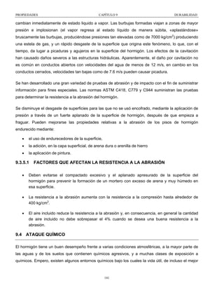 PROPIEDADES

CAPÍTULO 9

DURABILIDAD

cambian inmediatamente de estado liquido a vapor. Las burbujas formadas viajan a zonas de mayor
presión e implosionan (el vapor regresa al estado líquido de manera súbita, «aplastándose»
bruscamente las burbujas, produciéndose presiones tan elevadas como de 7000 kg/cm2) produciendo
una estela de gas, y un rápido desgaste de la superficie que origina este fenómeno, lo que, con el
tiempo, da lugar a picaduras y agujeros en la superficie del hormigón. Los efectos de la cavitación
han causado daños severos a las estructuras hidráulicas. Aparentemente, el daño por cavitación no
es común en conductos abiertos con velocidades del agua de menos de 12 m/s, en cambio en los
conductos cerrados, velocidades tan bajas como de 7.6 m/s pueden causar picadura.
Se han desarrollado una gran variedad de pruebas de abrasión y de impacto con el fin de suministrar
información para fines especiales. Las normas ASTM C418, C779 y C944 suministran las pruebas
para determinar la resistencia a la abrasión del hormigón.
Se disminuye el desgaste de superficies para las que no se usó encofrado, mediante la aplicación de
presión a través de un fuerte aplanado de la superficie de hormigón, después de que empieza a
fraguar. Pueden mejorarse las propiedades relativas a la abrasión de los pisos de hormigón
endurecido mediante:
•

el uso de endurecedores de la superficie,

•

la adición, en la capa superficial, de arena dura o arenilla de hierro

•

la aplicación de pintura.

9.3.5.1

FACTORES QUE AFECTAN LA RESISTENCIA A LA ABRASIÓN

•

Deben evitarse el compactado excesivo y el aplanado apresurado de la superficie del
hormigón para prevenir la formación de un mortero con exceso de arena y muy húmedo en
esa superficie.

•

La resistencia a la abrasión aumenta con la resistencia a la compresión hasta alrededor de
400 kg/cm2.

•

El aire incluido reduce la resistencia a la abrasión y, en consecuencia, en general la cantidad
de aire incluido no debe sobrepasar el 4% cuando se desea una buena resistencia a la
abrasión.

9.4 ATAQUE QUÍMICO
El hormigón tiene un buen desempeño frente a varias condiciones atmosféricas, a la mayor parte de
las aguas y de los suelos que contienen químicos agresivos, y a muchas clases de exposición a
químicos. Empero, existen algunos entornos químicos bajo los cuales la vida útil, de incluso el mejor

141

 