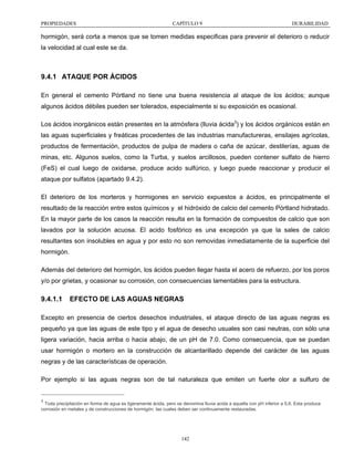 PROPIEDADES

CAPÍTULO 9

DURABILIDAD

hormigón, será corta a menos que se tomen medidas especificas para prevenir el deterioro o reducir
la velocidad al cual este se da.

9.4.1 ATAQUE POR ÁCIDOS
En general el cemento Pórtland no tiene una buena resistencia al ataque de los ácidos; aunque
algunos ácidos débiles pueden ser tolerados, especialmente si su exposición es ocasional.
Los ácidos inorgánicos están presentes en la atmósfera (lluvia ácida3) y los ácidos orgánicos están en
las aguas superficiales y freáticas procedentes de las industrias manufactureras, ensilajes agrícolas,
productos de fermentación, productos de pulpa de madera o caña de azúcar, destilerías, aguas de
minas, etc. Algunos suelos, como la Turba, y suelos arcillosos, pueden contener sulfato de hierro
(FeS) el cual luego de oxidarse, produce acido sulfúrico, y luego puede reaccionar y producir el
ataque por sulfatos (apartado 9.4.2).
El deterioro de los morteros y hormigones en servicio expuestos a ácidos, es principalmente el
resultado de la reacción entre estos químicos y el hidróxido de calcio del cemento Pórtland hidratado.
En la mayor parte de los casos la reacción resulta en la formación de compuestos de calcio que son
lavados por la solución acuosa. El acido fosfórico es una excepción ya que la sales de calcio
resultantes son insolubles en agua y por esto no son removidas inmediatamente de la superficie del
hormigón.
Además del deterioro del hormigón, los ácidos pueden llegar hasta el acero de refuerzo, por los poros
y/o por grietas, y ocasionar su corrosión, con consecuencias lamentables para la estructura.

9.4.1.1

EFECTO DE LAS AGUAS NEGRAS

Excepto en presencia de ciertos desechos industriales, el ataque directo de las aguas negras es
pequeño ya que las aguas de este tipo y el agua de desecho usuales son casi neutras, con sólo una
ligera variación, hacia arriba o hacia abajo, de un pH de 7.0. Como consecuencia, que se puedan
usar hormigón o mortero en la construcción de alcantarillado depende del carácter de las aguas
negras y de las características de operación.
Por ejemplo si las aguas negras son de tal naturaleza que emiten un fuerte olor a sulfuro de

3

Toda precipitación en forma de agua es ligeramente ácida, pero se denomina lluvia acida a aquella con pH inferior a 5,6. Esta produce
corrosión en metales y de construcciones de hormigón, las cuales deben ser continuamente restauradas.

142

 