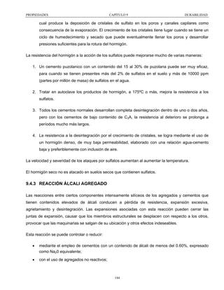 PROPIEDADES

CAPÍTULO 9

DURABILIDAD

cual produce la deposición de cristales de sulfato en los poros y canales capilares como
consecuencia de la evaporación. El crecimiento de los cristales tiene lugar cuando se tiene un
ciclo de humedecimiento y secado que puede eventualmente llenar los poros y desarrollar
presiones suficientes para la rotura del hormigón.
La resistencia del hormigón a la acción de los sulfatos puede mejorarse mucho de varias maneras:
1. Un cemento puzolanico con un contenido del 15 al 30% de puzolana puede ser muy eficaz,
para cuando se tienen presentes más del 2% de sulfatos en el suelo y más de 10000 ppm
(partes por millón de masa) de sulfatos en el agua.
2. Tratar en autoclave los productos de hormigón, a 175ºC o más, mejora la resistencia a los
sulfatos.
3. Todos los cementos normales desarrollan completa desintegración dentro de uno o dos años,
pero con los cementos de bajo contenido de C3A, la resistencia al deterioro se prolonga a
períodos mucho más largos.
4. La resistencia a la desintegración por el crecimiento de cristales, se logra mediante el uso de
un hormigón denso, de muy baja permeabilidad, elaborado con una relación agua-cemento
baja y preferiblemente con inclusión de aire.
La velocidad y severidad de los ataques por sulfatos aumentan al aumentar la temperatura.
El hormigón seco no es atacado en suelos secos que contienen sulfatos.

9.4.3 REACCIÓN ÁLCALI AGREGADO
Las reacciones entre ciertos componentes intensamente silíceos de los agregados y cementos que
tienen contenidos elevados de álcali conducen a pérdida de resistencia, expansión excesiva,
agrietamiento y desintegración. Las expansiones asociadas con esta reacción pueden cerrar las
juntas de expansión, causar que los miembros estructurales se desplacen con respecto a los otros,
provocar que las maquinarias se salgan de su ubicación y otros efectos indeseables.
Esta reacción se puede controlar o reducir:
•

mediante el empleo de cementos con un contenido de álcali de menos del 0.60%, expresado
como Na20 equivalente;

•

con el uso de agregados no reactivos;

144

 