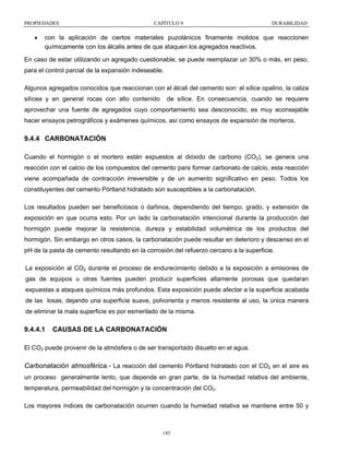 PROPIEDADES

•

CAPÍTULO 9

DURABILIDAD

con la aplicación de ciertos materiales puzolánicos finamente molidos que reaccionen
químicamente con los álcalis antes de que ataquen los agregados reactivos.

En caso de estar utilizando un agregado cuestionable, se puede reemplazar un 30% o más, en peso,
para el control parcial de la expansión indeseable.
Algunos agregados conocidos que reaccionan con el álcali del cemento son: el sílice opalino, la caliza
silícea y en general rocas con alto contenido

de sílice. En consecuencia, cuando se requiere

aprovechar una fuente de agregados cuyo comportamiento sea desconocido, es muy aconsejable
hacer ensayos petrográficos y exámenes químicos, así como ensayos de expansión de morteros.

9.4.4 CARBONATACIÓN
Cuando el hormigón o el mortero están expuestos al dióxido de carbono (CO2), se genera una
reacción con el calcio de los compuestos del cemento para formar carbonato de calcio, esta reacción
viene acompañada de contracción irreversible y de un aumento significativo en peso. Todos los
constituyentes del cemento Pórtland hidratado son susceptibles a la carbonatación.
Los resultados pueden ser beneficiosos o dañinos, dependiendo del tiempo, grado, y extensión de
exposición en que ocurra esto. Por un lado la carbonatación intencional durante la producción del
hormigón puede mejorar la resistencia, dureza y estabilidad volumétrica de los productos del
hormigón. Sin embargo en otros casos, la carbonatación puede resultar en deterioro y descenso en el
pH de la pasta de cemento resultando en la corrosión del refuerzo cercano a la superficie.
La exposición al CO2 durante el proceso de endurecimiento debido a la exposición a emisiones de
gas de equipos u otras fuentes pueden producir superficies altamente porosas que quedaran
expuestas a ataques químicos más profundos. Esta exposición puede afectar a la superficie acabada
de las losas, dejando una superficie suave, polvorienta y menos resistente al uso, la única manera
de eliminar la mala superficie es por esmerilado de la misma.

9.4.4.1

CAUSAS DE LA CARBONATACIÓN

El CO2 puede provenir de la atmósfera o de ser transportado disuelto en el agua.

Carbonatación atmosférica.- La reacción del cemento Pórtland hidratado con el CO2 en el aire es
un proceso generalmente lento, que depende en gran parte, de la humedad relativa del ambiente,
temperatura, permeabilidad del hormigón y la concentración del CO2.
Los mayores índices de carbonatación ocurren cuando la humedad relativa se mantiene entre 50 y

145

 