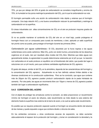 PROPIEDADES

CAPÍTULO 9

DURABILIDAD

75%, ya que por debajo del 25% el grado de carbonatación se considera insignificante y encima de
75%, la humedad en los poros restringe la penetración del CO2, por lo que la carbonatación es nula.
El hormigón permeable sufre una acción de carbonatación más rápida y extensa que el hormigón
compacto. Una baja relación A/C y una buena consolidación reducen la permeabilidad y restringe la
carbonatación en la superficie.
En áreas industriales con altas concentraciones de CO2 en el aire se producen mayores grados de
carbonatación.
Si no es posible mantener el contenido de CO2 del aire en un nivel bajo, puede protegerse el
hormigón fresco con un compuesto para curado de membrana, o bien, aplicarle un sello superficial
tan pronto como se pueda, para proteger el hormigón durante las primeras 24hrs.

Carbonatación por aguas subterráneas.- El CO2 absorbido por la lluvia ingresa a las aguas
subterráneas como acido carbónico. Más CO2, junto con ácido humico, provenientes de los desechos
orgánicos en el suelo, dan por resultado altos niveles del CO2 libre. Mientras que tales aguas son
generalmente ácidas, la agresividad no puede determinarse solamente por el pH ya que la reacción
con carbonatos en el suelo produce un equilibrio con el bicarbonato del calcio, que puede dar lugar a
soluciones con un pH neutro, pero que contiene cantidades significativas de CO2 agresivo.
El grado del ataque, similar al del CO2 en la atmósfera, depende de las características del hormigón y
la concentración del CO2 agresivo. Actualmente no se han definido valores límites debido a las
diversas condiciones en la construcción subterránea. Pero se ha concluido, que agua que contiene
más de 20ppm de CO2 agresivo pueden producir carbonatación rápida de la pasta hidratada de
cemento. Por otra parte, las aguas en movimiento libre con 10ppm o menos de CO2 agresivo pueden
también dar lugar a carbonatación significativa.

9.4.5 CORROSIÓN DEL ACERO
Con el objeto de proteger las armaduras contra la corrosión, se debe proporcionar un recubrimiento
mínimo de hormigón al acero de refuerzo, este recubrimiento se mide desde la cara externa del
elemento hasta la superficie mas externa de la barra de acero, a la cual se aplica este recubrimiento.
Es posible que se requiera protección especial cuando el hormigón se encuentra dentro del alcance
de las mareas y queda expuesto a agua que contiene álcalis o cloruros de sales.
En los ambientes corrosivos u otras condiciones severas de exposición, se debe aumentar
adecuadamente el espesor de la protección del hormigón, y tomar en consideración la densidad y la
146

 