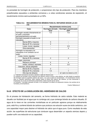 PROPIEDADES

CAPÍTULO 9

DURABILIDAD

no porosidad de hormigón de protección, o proporcionar otro tipo de protección. Para los miembros
preesforzados expuestos a ambientes corrosivos u a otras condiciones severas de exposición, el
recubrimiento mínimo será aumentado en un 50%.

TABLA 9.2.

RECUBRIMIENTOS MÍNIMOS PARA EL REFUERZO SEGÚN LA ACI
318
Recubrimiento mínimo [cm]
Caso
Hormigón Armado Hormigón preesforzado
HºAº
HºPº
Hormigón vaciado directamente en
7,5
7,5
el suelo y expuesto
permanentemente a el suelo
Hormigón expuesto al suelo o a la
intemperie:
Barras Ø20 y mayores
5
Barras Ø 16 y menores
4
Losas, muros, viguetas
2,5
Otros elementos
4
Hormigón no expuesto a la
intemperie ni en contacto con el
suelo:
Losas, muros, viguetas:
Barras Ø 35 y menores
2
2
Vigas, columnas:
Refuerzo principal
4
4
anillos, estribos, espirales,
4
2,5
Cáscaras, placas plegadas:
Barras Ø 20 y mayores
2
Barras Ø 16 y menores
1,5
1
Otro tipo de refuerzo
db* pero no menor a 2,0
db = diámetro nominal de una barra, alambre o cable de refuerzo [cm]
La cubierta de hormigón como protección del refuerzo contra el clima y otros efectos, se mide desde la superficie
del hormigón hasta la superficie exterior del acero, a la cual se aplica el recubrimiento. El recubrimiento mínimo
para un miembro estructural, debe medirse hasta el borde mas externo del refuerzo, ya sea transversal o
longitudinal. En el caso de elementos postensados, hasta el borde de las vainas.
La condición " Hormigón expuesto al suelo o a la intemperie" se refiere a la exposición directa a los cambios de la
humedad y de temperatura.
Fuente: Referencia 2

9.4.6 EFECTO DE LA DISOLUCIÓN DEL HIDRÓXIDO DE CALCIO
En el proceso de hidratación del cemento, se forma hidróxido de calcio soluble. Este material es
disuelto con facilidad por el agua que no contenga cal y que contenga bióxido de carbono disuelto. El
agua de la nieve en las corrientes montañosas es en particular agresiva porque es relativamente
pura, está fría y contiene bióxido de carbono que produce una solución suave de ácido carbónico, con
una capacidad mayor para disolver el hidróxido de calcio que el agua pura. Como resultado de esta
acción, las superficies de estructuras que conducen agua desarrollan un aspecto arenoso áspero y
pueden sufrir una reducción en su capacidad.

147

 