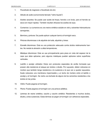 PROPIEDADES

CAPÍTULO 9

DURABILIDAD

1.

Fluosilicato de magnesio o fluosilicato de zinc

2.

Silicato de sodio (comúnmente llamado "vidrio líquido")

3.

Aceites secantes: Se puede usar aceite de linaza, hervido o en bruto, pero el hervido se
seca con mayor rapidez. También resultan eficaces los aceites de soya.

4.

Cumarona: La cumarona es una resina sintética soluble en xilol y solventes hidrocarburos
semejantes.

5.

Barnices y pinturas: Se puede aplicar cualquier barniz al hormigón seco.

6.

Pinturas bituminosas o de alquitrán de hulla, alquitrán y breas.

7.

Esmalte bituminoso: Esta es una protección adecuada contra ácidos relativamente fuertes. No resiste la abrasión a altas temperaturas.

8.

Mástique bituminoso: Este se usa principalmente para pisos en vista del espesor de la
capa que debe aplicarse, pero algunos mástiques pueden aplicarse sobre superficies
verticales.

9.

Ladrillo o azulejo vidriados: Estos son productos especiales de arcilla horneada que
poseen alta resistencia al ataque por ácidos o álcalis. Por supuesto, deben colocarse en
mortero que también tenga resistencia a la sustancia a la que van a quedar expuestos.
Suele colocarse una membrana impermeable y un lecho de mortero entre el ladrillo o
azulejo y el hormigón. Se vierte una lechada de alguno de los cementos resistentes a los
ácidos en las juntas.

10.

Vidrio: Puede pegarse al hormigón.

11.

Plomo: Puede pegarse al hormigón con una pintura asfáltica.

12.

Láminas de resina sintética, caucho y caucho sintético: Resistentes a muchos ácidos,
álcalis y otras sustancias. Estas láminas se pegan al hormigón con adhesivos especiales.

150

 