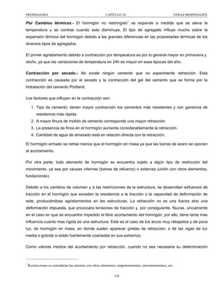 PROPIEDADES

CAPÍTULO 10

OTRAS PROPIEDADES

Por Cambios térmicos.- El hormigón no restringido1 se expande a medida que se eleva la
temperatura y se contrae cuando esta disminuye. El tipo de agregado influye mucho sobre la
expansión térmica del hormigón debido a las grandes diferencias en las propiedades térmicas de los
diversos tipos de agregados.
El primer agrietamiento debido a contracción por temperatura es por lo general mayor en primavera y
otoño, ya que las variaciones de temperatura en 24h es mayor en esas épocas del año.
Contracción por secado.- No existe ningún cemento que no experimente retracción. Esta
contracción es causada por el secado y la contracción del gel del cemento que se forma por la
hidratación del cemento Pórtland.
Los factores que influyen en la contracción son:
1. Tipo de cemento: tienen mayor contracción los cementos más resistentes y con ganancia de
resistencia más rápida.
2. A mayor finura de molido de cemento corresponde una mayor retracción.
3. La presencia de finos en el hormigón aumenta considerablemente la retracción.
4. Cantidad de agua de amasado está en relación directa con la retracción.
El hormigón armado se retrae menos que el hormigón en masa ya que las barras de acero se oponen
al acortamiento.
Por otra parte, todo elemento de hormigón se encuentra sujeto a algún tipo de restricción del
movimiento, ya sea por causas internas (barras de refuerzo) o externas (unión con otros elementos,
fundaciones).
Debido a los cambios de volumen y a las restricciones de la estructura, se desarrollan esfuerzos de
tracción en el hormigón que exceden la resistencia a la tracción o la capacidad de deformación de
este, produciéndose agrietamientos en las estructuras. La retracción no es una fuerza sino una
deformación impuesta, que provocara tensiones de tracción y, por consiguiente, fisuras, únicamente
en el caso en que se encuentre impedido el libre acortamiento del hormigón; por ello, tiene tanta mas
influencia cuanto mas rígida es una estructura. Este es el caso de los arcos muy rebajados y de poca
luz, de hormigón en masa, en donde suelen aparecer grietas de retracción; o de las vigas de luz
media o grande si están fuertemente coartadas en sus extremos.
Como valores medios del acortamiento por retracción, cuando no sea necesaria su determinación

1

Restricciones se consideran las uniones con otros elementos, empotramientos, arriostramientos, etc.
154

 