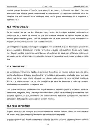 PROPIEDADES

CAPÍTULO 10

OTRAS PROPIEDADES

precisa, pueden tomarse 0.35mm/m para hormigón en masa y 0.25mm/m para HºAº. Para una
evaluación mas afinada, puede determinarse el acortamiento por retracción haciendo influir las
variables que mas influyen en el fenómeno, este calculo puede encontrarse en la referencia 2,
apartado 5.3.4º

10.2. HOMOGENEIDAD
Es la cualidad por la cual los diferentes componentes del hormigón aparecen uniformemente
distribuidos en la masa, de manera tal que dos muestras tomadas de distintos lugares de esta
resulten prácticamente iguales. Esto se consigue con un buen amasado y para mantenerse se
requiere un transporte cuidadoso y un vaciado adecuado.
La homogeneidad puede perderse por segregación (ver apartado 6.3) o por decantación (cuando los
granos gruesos se depositan en el fondo y el mortero se queda en la superficie, debido a una mezcla
muy liquida). Ambos fenómenos aumentan con el contenido de agua, con el tamaño máximo de
agregado, con las vibraciones o con sacudidas durante el transporte y con la puesta en obra en caída
libre.

10.3. COMPACIDAD
La compacidad, íntimamente ligada a la densidad, depende de los mismos factores que esta, como
son la naturaleza de áridos su granulometría y el método de comparación empleado, sobre todo este
ultimo, que tienen como objeto introducir, en volumen determinado, la mayo cantidad posible de
áridos y, al mismo tiempo, que los huecos dejados por estos se llenan por la pasta de cemento,
eliminando por completo las burbujas de aire.
Una buena compacidad proporciona una mayor resistencia mecánica (frente a esfuerzos, impactos,
vibraciones, desgastes, etc.), una mayor resistencia física (efecto de la helada) y química frente a las
acciones agresivas, ya que, al contener una cantidad mínima de huecos o porosidades, las vías de
penetración de los agentes exteriores son también mínimas.

10.4. PESO ESPECÍFICO
El peso específico del hormigón endurecido depende de muchos factores, como ser: naturaleza de
los áridos, de su granulometría y del método de compactación empleado.
El peso especifico será mayor cuanto mayor sea el de los áridos utilizados y contenga mayor cantidad
155

 