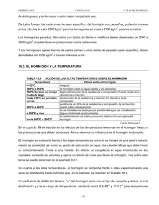 PROPIEDADES

CAPÍTULO 10

OTRAS PROPIEDADES

de árido grueso y tanto mayor cuanto mejor compactado sea.
De todas formas, las variaciones de peso específico del hormigón son pequeñas, pudiendo tomarse
en los cálculos el valor 2300 kg/m3 para los hormigones en masa y 2500 kg/m3 para los armados.
Los hormigones pesados, fabricados con áridos de Barita o metálicos tienen densidades de 3000 a
3500 kg/m3, empleándose en protecciones contra radiaciones.
Y los hormigones ligeros hechos de piedra pómez u otros áridos de pequeño peso específico, tienen
densidades del 1300 kg/m3 e incluso inferiores a mil.

10.5. EL HORMIGÓN Y LA TEMPERATURA

TABLA 10.1
ACCIÓN DE LAS ALTAS TEMPERATURAS SOBRE EL HORMIGÓN
Temperatura
Efecto sobre el Hormigón
ninguna
<100ºC
el hormigón cede su agua capilar y de adsorcion
100ºC a 150ºC
150ºC durante un tiempo ligera disminución de la resistencia a compresión y fuerte caída de la
resistencia a tracción
bastante largo
hasta 250ºC en periodos disminución de la resistencia a tracción sin afectar a la de
compresión
cortos
perdida de un 20% de la resistencia a compresión; la de tracción
puede haber desaparecido
300ºC a 500ºC
la cal hidratada se destruye por perdida del agua de cristalización
(agua combinada químicamente)
a 500ºC y mas
la deshidratación es total y provoca la destrucción completa del
hormigón
hacia 900ºC - 1000ºC
Fuente: Referencia 2

En el capitulo 19 se estudiarán los efectos de las temperaturas extremas en el hormigón fresco y
las precauciones que deben adoptarse. Ahora veremos su influencia en el hormigón endurecido.
El hormigón se comporta frente a las bajas temperaturas como si se tratase de una piedra natural,
siendo su porosidad, así como su grado de saturación en agua, las características que determinan
su comportamiento frente a una helada. En efecto, al congelarse el agua introducida en los
capilares, aumenta de volumen y ejerce un efecto de cuña que fisura al hormigón, mas sobre este
tema se puede encontrar en el apartado 9.3.1.
En cuanto a las altas temperaturas, el hormigón se comporta frente a ellas experimentando una
serie de fenómenos físico-químicos que, en lo esencial, se resumen en la tabla 10.1.
El coeficiente de dilatación térmica, “α” del hormigón varía con el tipo de cemento y áridos, con la
dosificación y con el rango de temperaturas; oscilando entre 9,2x10-6 y 11x10-6 para temperaturas

156

 