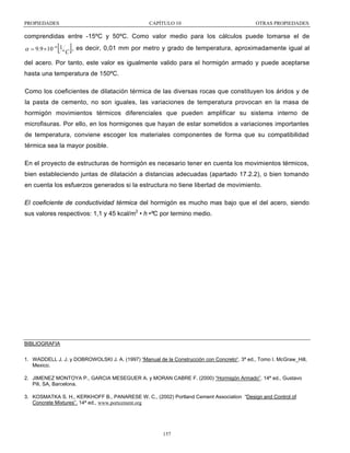 PROPIEDADES

CAPÍTULO 10

OTRAS PROPIEDADES

comprendidas entre -15ºC y 50ºC. Como valor medio para los cálculos puede tomarse el de

[ ]

α = 9.9 ×10 −6 1º C , es decir, 0,01 mm por metro y grado de temperatura, aproximadamente igual al
del acero. Por tanto, este valor es igualmente valido para el hormigón armado y puede aceptarse
hasta una temperatura de 150ºC.
Como los coeficientes de dilatación térmica de las diversas rocas que constituyen los áridos y de
la pasta de cemento, no son iguales, las variaciones de temperatura provocan en la masa de
hormigón movimientos térmicos diferenciales que pueden amplificar su sistema interno de
microfisuras. Por ello, en los hormigones que hayan de estar sometidos a variaciones importantes
de temperatura, conviene escoger los materiales componentes de forma que su compatibilidad
térmica sea la mayor posible.
En el proyecto de estructuras de hormigón es necesario tener en cuenta los movimientos térmicos,
bien estableciendo juntas de dilatación a distancias adecuadas (apartado 17.2.2), o bien tomando
en cuenta los esfuerzos generados si la estructura no tiene libertad de movimiento.
El coeficiente de conductividad térmica del hormigón es mucho mas bajo que el del acero, siendo
sus valores respectivos: 1,1 y 45 kcal/m2 • h •ºC por termino medio.

BIBLIOGRAFIA
1. WADDELL J. J. y DOBROWOLSKI J. A. (1997) “Manual de la Construcción con Concreto“. 3ª ed., Tomo I. McGraw_Hill,
Mexico.
2. JIMENEZ MONTOYA P., GARCIA MESEGUER A. y MORAN CABRE F. (2000) “Hormigón Armado”. 14ª ed., Gustavo
Pili, SA, Barcelona.
3. KOSMATKA S. H., KERKHOFF B., PANARESE W. C., (2002) Portland Cement Association “Design and Control of
Concrete Mixtures”. 14ª ed., www.portcement.org

157

 