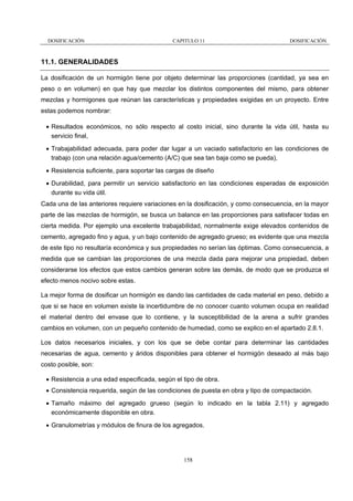 DOSIFICACIÓN

CAPITULO 11

DOSIFICACIÓN

11.1. GENERALIDADES
La dosificación de un hormigón tiene por objeto determinar las proporciones (cantidad, ya sea en
peso o en volumen) en que hay que mezclar los distintos componentes del mismo, para obtener
mezclas y hormigones que reúnan las características y propiedades exigidas en un proyecto. Entre
estas podemos nombrar:
• Resultados económicos, no sólo respecto al costo inicial, sino durante la vida útil, hasta su
servicio final,
• Trabajabilidad adecuada, para poder dar lugar a un vaciado satisfactorio en las condiciones de
trabajo (con una relación agua/cemento (A/C) que sea tan baja como se pueda),
• Resistencia suficiente, para soportar las cargas de diseño
• Durabilidad, para permitir un servicio satisfactorio en las condiciones esperadas de exposición
durante su vida útil.
Cada una de las anteriores requiere variaciones en la dosificación, y como consecuencia, en la mayor
parte de las mezclas de hormigón, se busca un balance en las proporciones para satisfacer todas en
cierta medida. Por ejemplo una excelente trabajabilidad, normalmente exige elevados contenidos de
cemento, agregado fino y agua, y un bajo contenido de agregado grueso; es evidente que una mezcla
de este tipo no resultaría económica y sus propiedades no serían las óptimas. Como consecuencia, a
medida que se cambian las proporciones de una mezcla dada para mejorar una propiedad, deben
considerarse los efectos que estos cambios generan sobre las demás, de modo que se produzca el
efecto menos nocivo sobre estas.
La mejor forma de dosificar un hormigón es dando las cantidades de cada material en peso, debido a
que si se hace en volumen existe la incertidumbre de no conocer cuanto volumen ocupa en realidad
el material dentro del envase que lo contiene, y la susceptibilidad de la arena a sufrir grandes
cambios en volumen, con un pequeño contenido de humedad, como se explico en el apartado 2.8.1.
Los datos necesarios iniciales, y con los que se debe contar para determinar las cantidades
necesarias de agua, cemento y áridos disponibles para obtener el hormigón deseado al más bajo
costo posible, son:
• Resistencia a una edad especificada, según el tipo de obra.
• Consistencia requerida, según de las condiciones de puesta en obra y tipo de compactación.
• Tamaño máximo del agregado grueso (según lo indicado en la tabla 2.11) y agregado
económicamente disponible en obra.
• Granulometrías y módulos de finura de los agregados.

158

 