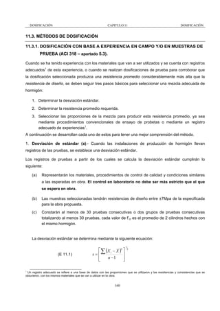 DOSIFICACIÓN

CAPITULO 11

DOSIFICACIÓN

11.3. MÉTODOS DE DOSIFICACIÓN
11.3.1. DOSIFICACIÓN CON BASE A EXPERIENCIA EN CAMPO Y/O EN MUESTRAS DE
PRUEBA (ACI 318 – apartado 5.3).
Cuando se ha tenido experiencia con los materiales que van a ser utilizados y se cuenta con registros
adecuados1 de esta experiencia, o cuando se realizan dosificaciones de prueba para corroborar que
la dosificación seleccionada produzca una resistencia promedio considerablemente más alta que la
resistencia de diseño, se deben seguir tres pasos básicos para seleccionar una mezcla adecuada de
hormigón:
1. Determinar la desviación estándar.
2. Determinar la resistencia promedio requerida.
3. Seleccionar las proporciones de la mezcla para producir esta resistencia promedio, ya sea
mediante procedimientos convencionales de ensayo de probetas o mediante un registro
adecuado de experiencias1.
A continuación se desarrollan cada uno de estos para tener una mejor comprensión del método.
1. Desviación de estándar (s).- Cuando las instalaciones de producción de hormigón llevan
registros de las pruebas, se establece una desviación estándar.
Los registros de pruebas a partir de los cuales se calcula la desviación estándar cumplirán lo
siguiente:
(a)

Representarán los materiales, procedimientos de control de calidad y condiciones similares
a las esperadas en obra. El control en laboratorio no debe ser más estricto que el que
se espera en obra.

(b)

Las muestras seleccionadas tendrán resistencias de diseño entre ±7Mpa de la especificada
para la obra propuesta.

(c)

Constarán al menos de 30 pruebas consecutivas o dos grupos de pruebas consecutivas
totalizando al menos 30 pruebas, cada valor de f’cr es el promedio de 2 cilindros hechos con
el mismo hormigón.

La desviación estándar se determina mediante la siguiente ecuación:

(E 11.1)

⎡ ∑ ( X i − X )2 ⎤
s=⎢
⎥
n −1
⎢
⎥
⎣
⎦

1

1

2

Un registro adecuado se refiere a una base de datos con las proporciones que se utilizaron y las resistencias y consistencias que se
obtuvieron, con los mismos materiales que se van a utilizar en la obra.

160

 