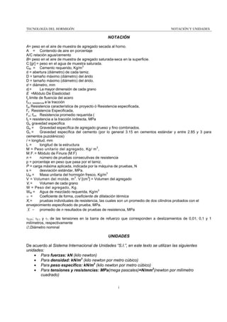 TECNOLOGÍA DEL HORMIGÓN

NOTACIÓN Y UNIDADES

NOTACIÓN
A= peso en el aire de muestra de agregado secada al horno.
A = Contenido de aire en porcentaje
A/C relación agua/cemento
B= peso en el aire de muestra de agregado saturada-seca en la superficie.
C [gr] = peso en el agua de muestra saturada.
CM = Cemento requerido, Kg/m3
d = abertura (diámetro) de cada tamiz.
D = tamaño máximo (diámetro) del árido
D = tamaño máximo (diámetro) del árido.
d = diámetro, mm
di =
La mayor dimensión de cada grano
E =Módulo De Elasticidad
fy limite de fluencia del acero
fct,k resistencia a la tracción
fck Resistencia característica de proyecto ó Resistencia especificada,
f’c Resistencia Especificada,
f’cr; fcm Resistencia promedio requerida (
fti = resistencia a la tracción indirecta, MPa
Gs gravedad especifica
Ga =
Gravedad específica de agregado grueso y fino combinados.
Gc =
Gravedad específica del cemento (por lo general 3.15 en cementos estándar y entre 2.85 y 3 para
cementos puzolánicos)
/ = longitud, mm
L=
longitud de la estructura
M = Peso unitario del agregado, Kg/ m 3 ,
M.F.= Módulo de Finura (M.F)
n=
número de pruebas consecutivas de resistencia
p = porcentaje en peso que pasa por el tamiz.
P = carga máxima aplicada, indicada por la máquina de pruebas, N
s=
desviación estándar, MPa.
UM = Masa unitaria del hormigón fresco, Kg/m3
V = Volumen del molde, m 3 . V [cm3] = Volumen del agregado
Volumen de cada grano
Vi =
W = Peso del agregado, Kg.
WM = Agua de mezclado requerida, Kg/m3
α =
Coeficiente de forma, coeficiente de dilatación térmica
pruebas individuales de resistencia, las cuales son un promedio de dos cilindros probados con el
Xi =
envejecimiento especificado de prueba, MPa.
X = promedio de n resultados de pruebas de resistencia, MPa
τ0,01; τ0,1 y τ1 de las tensiones en la barra de refuerzo que corresponden a deslizamientos de 0,01; 0,1 y 1
milímetros, respectivamente
∅,Diámetro nominal

UNIDADES
De acuerdo al Sistema Internacional de Unidades “S.I.”, en este texto se utilizan las siguientes
unidades:
• Para fuerzas: kN (kilo newton)
• Para densidad: kN/m3 (kilo newton por metro cúbico)
• Para peso especifico: kN/m3 (kilo newton por metro cúbico)
• Para tensiones y resistencias: MPa(mega pascales)=N/mm2(newton por milímetro
cuadrado)
i

 