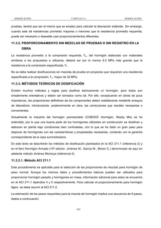 DOSIFICACIÓN

CAPITULO 11

DOSIFICACIÓN

pruebas, tendrá que ser el mismo que se empleo para calcular la desviación estándar. Sin embargo,
cuando este dé resistencias promedio mayores o menores que la resistencia promedio requerida,
puede ser necesario o deseable usar proporcionamientos diferentes.

11.3.2. PROPORCIONAMIENTO SIN MEZCLAS DE PRUEBAS O SIN REGISTRO EN LA
OBRA
La resistencia promedio a la compresión requerida, f'cr, del hormigón elaborado con materiales
similares a los propuestos a utilizarse, deberá ser por lo menos 8.5 MPa más grande que la
resistencia a la compresión especificada, f'c.
No se debe realizar dosificaciones sin mezclas de prueba en proyectos que requieran una resistencia
especificada a la compresión, f’c, mayor de 35 MPa.

11.3.3. MÉTODOS TEÓRICOS DE DOSIFICACIÓN
Existen muchos métodos y reglas para dosificar teóricamente un hormigón, pero todos son
simplemente orientativos y deben ser tomados como tal. Por ello, exceptuando en obras de poca
importancia, las proporciones definitivas de los componentes deben establecerse mediante ensayos
de laboratorio, introduciendo, posteriormente en obra, las correcciones que resulten necesarias o
convenientes.
Actualmente la industria del hormigón premezclado (COBOCE Hormigón, Ready Mix) se ha
extendido, por lo que una buena parte de los hormigones utilizados en construcción se dosifican y
elaboran en planta bajo condiciones bien controladas, con lo que se ha dado un gran paso para
disponer de hormigones con las características y propiedades necesarias, contando con la garantía
correspondiente de la casa suministradora.
En este texto se describirán los métodos de dosificación planteados en la ACI 211.1 (referencia 2) y
en el libro Hormigón Armado (14º edición, Jiménez M., García M., Moran C.) denominado de aquí en
adelante método Jiménez Montoya (referencia 5).

11.3.3.1. Método ACI 211.1
Este procedimiento es aplicable para la selección de las proporciones de mezclas para hormigón de
peso normal. Aunque los mismos datos y procedimientos básicos pueden ser utilizados para
proporcionar hormigón pesado y hormigones en masa, información adicional para estos se encuentra
en el ACI 211.1 Apéndice 4 y 5 respectivamente. Para calcular el proporcionamiento para hormigón
ligero se debe recurrir al ACI 211.2.
La estimación de los pesos requeridos para la mezcla de hormigón implica una secuencia de 9 pasos,
dados a continuación.

163

 