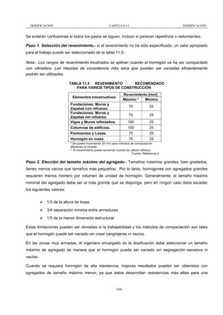DOSIFICACIÓN

CAPITULO 11

DOSIFICACIÓN

Se evitarán confusiones si todos los pasos se siguen, incluso si parecen repetitivos o redundantes.
Paso 1. Selección del revenimiento.- si el revenimiento no ha sido especificado, un valor apropiado
para el trabajo puede ser seleccionado de la tabla 11.5.
Nota.- Los rangos de revenimiento mostrados se aplican cuando el hormigón va ha ser compactado
con vibradora. Las mezclas de consistencia más seca que puedan ser vaciadas eficientemente
podrán ser utilizadas.
TABLA 11.5 REVENIMIENTO
RECOMENDADO
PARA VARIOS TIPOS DE CONSTRUCCIÓN
Revenimiento [mm]
Máximo *
Mínimo

Elementos constructivos
Fundaciones: Muros y
Zapatas con refuerzo.
Fundaciones: Muros y
Zapatas sin refuerzo.
Vigas y Muros reforzados.

75

25

75

25

100

25

Columnas de edificios.

100

25

Pavimentos y Losas.

75

25

Hormigón en masa.

75

25

* Se puede incrementar 25 mm para métodos de compactación
diferentes al vibrado.
* El revenimiento puede aumentar cuando se utilizan aditivos.
Fuente: Referencia 2

Paso 2. Elección del tamaño máximo del agregado.- Tamaños máximos grandes, bien gradados,
tienen menos vacíos que tamaños más pequeños. Por lo tanto, hormigones con agregados grandes
requieren menos mortero por volumen de unidad de hormigón. Generalmente, el tamaño máximo
nominal del agregado debe ser el más grande que se disponga, pero en ningún caso debe exceder
los siguientes valores:
•

1/3 de la altura de losas

•

3/4 separación mínima entre armaduras

•

1/5 de la menor dimensión estructural

Estas limitaciones pueden ser obviadas si la trabajabilidad y los métodos de compactación son tales
que el hormigón puede ser vaciado sin crear cangrejeras ni vacíos.
En las zonas muy armadas, el ingeniero encargado de la dosificación debe seleccionar un tamaño
máximo de agregado de manera que el hormigón pueda ser vaciado sin segregación excesiva ni
vacíos.
Cuando se requiera hormigón de alta resistencia, mejores resultados pueden ser obtenidos con
agregados de tamaño máximo menor, ya que éstos desarrollan resistencias más altas para una

164

 