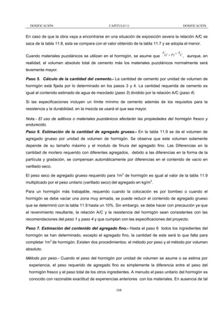 DOSIFICACIÓN

CAPITULO 11

DOSIFICACIÓN

En caso de que la obra vaya a encontrarse en una situación de exposición severa la relación A/C se
saca de la tabla 11.8, esta se compara con el valor obtenido de la tabla 11.7 y se adopta el menor.
A

Cuando materiales puzolánicos se utilizan en el hormigón, se asume que

(C + P )

=A

C,

aunque, en

realidad, el volumen absoluto total de cemento más los materiales puzolánicos normalmente será
levemente mayor.
Paso 5. Cálculo de la cantidad del cemento.- La cantidad de cemento por unidad de volumen de
hormigón está fijada por lo determinado en los pasos 3 y 4. La cantidad requerida de cemento es
igual al contenido estimado de agua de mezclado (paso 3) dividido por la relación A/C (paso 4)
Si las especificaciones incluyen un límite mínimo de cemento además de los requisitos para la
resistencia y la durabilidad, en la mezcla se usará el que sea mayor.
Nota.- El uso de aditivos o materiales puzolánicos afectarán las propiedades del hormigón fresco y
endurecido.
Paso 6. Estimación de la cantidad de agregado grueso.- En la tabla 11.9 se da el volumen de
agregado grueso por unidad de volumen de hormigón. Se observa que este volumen solamente
depende de su tamaño máximo y el modulo de finura del agregado fino. Las Diferencias en la
cantidad de mortero requerido con diferentes agregados, debido a las diferencias en la forma de la
partícula y gradación, se compensan automáticamente por diferencias en el contenido de vacío en
varillado seco.
El peso seco de agregado grueso requerido para 1m3 de hormigón es igual al valor de la tabla 11.9
multiplicado por el peso unitario (varillado seco) del agregado en kg/m3.
Para un hormigón más trabajable, requerido cuando la colocación es por bombeo o cuando el
hormigón se debe vaciar una zona muy armada, se puede reducir el contenido de agregado grueso
que se determinó con la tabla 11.9 hasta un 10%. Sin embargo, se debe hacer con precaución ya que
el revenimiento resultante, la relación A/C y la resistencia del hormigón sean consistentes con las
recomendaciones del paso 1 y paso 4 y que cumplan con las especificaciones del proyecto.
Paso 7. Estimación del contenido del agregado fino.- Hasta el paso 6 todos los ingredientes del
hormigón se han determinado, excepto el agregado fino, la cantidad de este será lo que falta para
completar 1m3 de hormigón. Existen dos procedimientos: el método por peso y el método por volumen
absoluto.
Método por peso.- Cuando el peso del hormigón por unidad de volumen se asume o se estima por
experiencia, el peso requerido de agregado fino es simplemente la diferencia entre el peso del
hormigón fresco y el peso total de los otros ingredientes. A menudo el peso unitario del hormigón es
conocido con razonable exactitud de experiencias anteriores con los materiales. En ausencia de tal
168

 