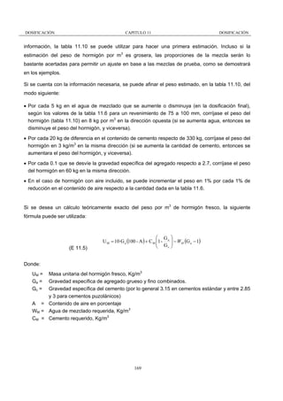 DOSIFICACIÓN

CAPITULO 11

DOSIFICACIÓN

información, la tabla 11.10 se puede utilizar para hacer una primera estimación. Incluso si la
estimación del peso de hormigón por m3 es grosera, las proporciones de la mezcla serán lo
bastante acertadas para permitir un ajuste en base a las mezclas de prueba, como se demostrará
en los ejemplos.
Si se cuenta con la información necesaria, se puede afinar el peso estimado, en la tabla 11.10, del
modo siguiente:
• Por cada 5 kg en el agua de mezclado que se aumente o disminuya (en la dosificación final),
según los valores de la tabla 11.6 para un revenimiento de 75 a 100 mm, corríjase el peso del
hormigón (tabla 11.10) en 8 kg por m3 en la dirección opuesta (si se aumenta agua, entonces se
disminuye el peso del hormigón, y viceversa).
• Por cada 20 kg de diferencia en el contenido de cemento respecto de 330 kg, corríjase el peso del
hormigón en 3 kg/m3 en la misma dirección (si se aumenta la cantidad de cemento, entonces se
aumentara el peso del hormigón, y viceversa).
• Por cada 0.1 que se desvíe la gravedad específica del agregado respecto a 2.7, corríjase el peso
del hormigón en 60 kg en la misma dirección.
• En el caso de hormigón con aire incluido, se puede incrementar el peso en 1% por cada 1% de
reducción en el contenido de aire respecto a la cantidad dada en la tabla 11.6.

Si se desea un cálculo teóricamente exacto del peso por m3 de hormigón fresco, la siguiente
fórmula puede ser utilizada:

(E 11.5)

⎛ G ⎞
U M = 10·G a (100 - A ) + C M ⎜1 - a ⎟ − WM (G a − 1)
⎜ G ⎟
c ⎠
⎝

Donde:
Masa unitaria del hormigón fresco, Kg/m3
Gravedad específica de agregado grueso y fino combinados.
Gravedad específica del cemento (por lo general 3.15 en cementos estándar y entre 2.85
y 3 para cementos puzolánicos)
A = Contenido de aire en porcentaje
WM = Agua de mezclado requerida, Kg/m3
CM = Cemento requerido, Kg/m3

UM =
Ga =
Gc =

169

 