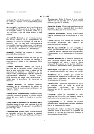 TECNOLOGÍA DEL HORMIGÓN

GLOSARIO

GLOSARIO
Consistencia: Grado de fluidez de una mezcla,
determinado de acuerdo con un procedimiento
estándar (ej. Cono de Abrams)

Acabado: Aspecto final que se da a la superficie de
un hormigón o mortero por medio de un tratamiento
adecuado.

Contenido de aire: Diferencia entre el volumen de
la mezcla y el volumen resultante de la suma de los
volúmenes absolutos de los componentes.

Aire incluido: burbujas de aire intencionalmente
incorporadas en el mortero o al Hormigón durante
el mezclado; tienen un diámetro entre 10 y
1000µm(1mm) y son de forma esférica o casi
esférica.

Contenido de humedad: Cantidad de agua de un
material, expresada como un porcentaje de su peso
seco.

Aire ocluido: Cantidad de aire residual, propio de
una mezcla después de su compactación. Se
presenta en forma de burbujas de aire en el
hormigón, que no han sido intencionalmente
incorporadas y que son más grandes, por lo general
de forma irregular, y de menor utilidad que aquellas
de aire incluido; y de tamaño de 1 mm o mayor.
Amasada: Cantidad de
preparado de una sola vez

mortero

u

Curado: Proceso que consiste en controlar las
condiciones ambientales del fraguado y/o
endurecimiento del hormigón.
Diámetro Equivalente: De una barra corrugada, es
el área que tendría una barra de la misma longitud
y peso de sección constante (sin corrugaciones).
Esta expresada en cm2 y se calcula con la ecuación
E 5.1.

hormigón

Calor de hidratación: Cantidad de calor que fue
producido durante los procesos de fraguado y
endurecimiento, debido a las reacciones fisicoquímicas.

Diámetro Nominal: Es la forma de designar una
barra corrugada estándar, este se utiliza para la
comercialización del acero, y para el diseño
estructural. Es respecto a este que se establecen
las tolerancias, se determina el área, perímetro, etc.

Cemento Hidráulico: Cemento que fragua y
endurece por la interacción química con el agua,
tanto al aire como bajo agua, a causa de las
reacciones de hidrólisis e hidratación de sus
constituyentes, dando lugar a productos hidratados
mecánicamente resistentes y estables. Toron.cable formado por varios hilos, generalmente 7,
usado para el preesfuerzo de elementos de
Hormigón.

Dosificación: Proporción, en peso o en volumen,
de los distintos materiales que integran una mezcla.
Durabilidad: Es la cualidad que poseen los
hormigones de soportar las condiciones para las
cuales fueron diseñados, sin sufrir deterioros
durante su vida útil prevista.

Cemento Pórtland: Un cemento hidráulico
producido por la pulverización del clinker del
cemento Pórtland, usualmente en combinación con
sulfato de calcio.

Eflorescencia: Conversión espontánea en polvo,
de diversas sales al perder el agua de
cristalización,
manifestada
por
manchas
blanquecinas en la superficie del mortero u
hormigón.

Compactación (consolidación): Proceso normal o
mecánico, que tiende a reducir el volumen total de
vacíos de una mezcla de mortero u hormigón
fresco.

Escarificar: Acción de desprender la costra
superficial del hormigón o del mortero, parcial o
totalmente, por un procedimiento mecánico.
Esponjamiento: Es el aumento de volumen
aparente de un volumen dado de arena, fenómeno
que no se presenta en las gravas.

Condiciones de saturado con superficie seca:
Condición según la cual cada partícula de árido,
tiene sus poros llenos de agua, pero la superficie no
presenta agua libre.

Exudación: Se produce cuando parte del agua del
amasado tiende a subir hacia la superficie del
hormigón ya colocado y compactado, debido a la
sedimentación de los sólidos.

Conglomerante: Material capaz de unir partículas
de materiales inertes y dar cohesión al conjunto,
por efecto de transformaciones físico-químicas en
su masa.
ii

 