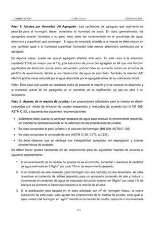 DOSIFICACIÓN

CAPITULO 11

DOSIFICACIÓN

Paso 8. Ajustes por Humedad del Agregado.- Las cantidades de agregado que realmente se
pesarán para el hormigón, deben considerar la humedad de estos. En obra, generalmente, los
agregados estarán húmedos y su peso seco debe ser incrementado en el porcentaje de agua,
absorbida y superficial, que contengan. El agua de mezclado añadida a la mezcla se debe reducir en
una cantidad igual a la humedad superficial (humedad total menos absorción) contribuida por el
agregado.
En algunos casos, puede ser que el agregado añadido este seco. En este caso si la absorción
(apartado 2.5.4) es mayor que el 1%, y la estructura de poros del agregado es tal que una fracción
significativa de absorción ocurre antes del vaciado, podría haber un aumento notorio en el índice de
pérdida de revenimiento debido a una disminución del agua de mezclado. También, la relación A/C
efectiva podría verse reducida por el agua absorbida por el agregado antes de su colocación inicial.
Nota.- Este paso solo puede ser realizado antes de preparar la mezcla y si se conocen la absorción y
la humedad actual de los agregados en el momento de la dosificación, ya sea en obra o en
laboratorio.
Paso 9. Ajustes de la mezcla de prueba.- Las proporciones calculadas para la mezcla se deben
comprobar por medio de ensayos de prueba preparados y realizados de acuerdo con la NB 586;
ASTM C192, y siguiendo las siguientes recomendaciones:
•

Solamente debe usarse la cantidad necesaria de agua para producir el revenimiento requerido,
sin importar la cantidad asumida en la selección de las proporciones de prueba.

•

Se debe comprobar el peso unitario y el volumen del hormigón (NB 608; ASTM C 138)

•

Se debe comprobar el contenido de aire (ASTM C138, C173, o C231).

•

Se debe observar que se obtenga una trabajabilidad apropiada, sin segregación y buenas
características de acabado.

Se deben hacer ajustes necesarios en las proporciones para las siguientes mezclas de acuerdo al
siguiente procedimiento:
1. Si el revenimiento de la mezcla de prueba no es el correcto, aumentar o disminuir la cantidad
de agua estimada en 2 Kg/m3 por cada 10mm de revenimiento deseado.
2. Si el contenido de aire deseado (para hormigón con aire incluido) no fue alcanzado, se debe
re-estimar el contenido de aditivo requerido para un apropiado contenido de aire y reducir o
incrementar el contenido de agua de mezclado del punto anterior en 3Kg/m3 por cada 1% de
aire que se aumento o disminuyo respecto a la mezcla de prueba.
3. Si la dosificación esta basada en el peso estimado por m3 de hormigón fresco, la nueva
estimación de este peso, para ajustar las proporciones de la mezcla de prueba, será igual al
peso unitario del hormigón en kg/m3 medida en la mezcla de prueba, reducida o incrementada

171

 
