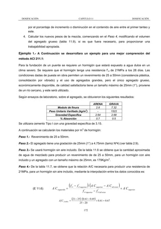 DOSIFICACIÓN

CAPITULO 11

DOSIFICACIÓN

por el porcentaje de incremento o disminución en el contenido de aire entre el primer tanteo y
este.
4. Calcular los nuevos pesos de la mezcla, comenzando en el Paso 4, modificando el volumen
del agregado grueso (tabla 11.9), si es que fuera necesario, para proporcionar una
trabajabilidad apropiada.

Ejemplo 1.- A Continuación se desarrollara un ejemplo para una mejor comprensión del
método ACI 211.1:
Para la fundación de un puente se requiere un hormigón que estará expuesto a agua dulce en un
clima severo. Se requiere que el hormigón tenga una resistencia f’cr de 21MPa a los 28 días. Las
condiciones dadas de puesta en obra permiten un revenimiento de 25 a 50mm (consistencia plástica,
consolidación por vibrado) y el uso de agregados grandes, pero el único agregado grueso,
económicamente disponible, de calidad satisfactoria tiene un tamaño máximo de 25mm (1”), proviene
de un río cercano, y este será utilizado.
Según ensayos de laboratorio, sobre el agregado, se obtuvieron los siguientes resultados:

Modulo de finura
Peso Unitario Varillado (kg/m3)
Gravedad Específica
% Absorción

ARENA
2.8
2.64
0.7

GRAVA
7.32
1522
2.68
0.5

Se utilizara cemento Tipo I con una gravedad específica de 3.15.
A continuación se calcularán los materiales por m3 de hormigón:
Paso 1.- Revenimiento de 25 a 50mm.
Paso 2.- El agregado tiene una gradación de 25mm (1”) a 4.75mm (tamiz Nº4) (ver tabla 2.9).
Paso 3.- Se usará hormigón sin aire incluido. De la tabla 11.6 se obtiene que la cantidad aproximada
de agua de mezclado para producir un revenimiento de de 25 a 50mm, para un hormigón con aire
incluido y un agregado con un tamaño máximo de 25mm, es 179Kg/m3.
Paso 4.- De la tabla 11.7, se obtiene que la relación A/C necesaria para producir una resistencia de
21MPa, para un hormigón sin aire incluido, mediante la interpolación entre los datos conocidos es:

(E 11.6)

A C requerido

(f
=

A C 21MPa =

'
cr

)(

'
− f cr sup erior ⋅ A C sup erior − A C inf erior
'
'
f cr sup erior − f cr inf erior

(21 − 25) ⋅ (0.61 − 0.69 ) + 0.61 = 0.67
25 − 20

172

)+ A C

sup erior

 