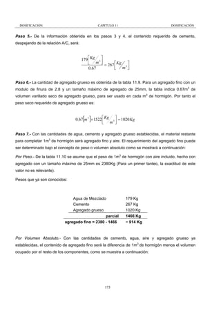 DOSIFICACIÓN

CAPITULO 11

DOSIFICACIÓN

Paso 5.- De la información obtenida en los pasos 3 y 4, el contenido requerido de cemento,
despejando de la relación A/C, será:

179 ⎡ Kg 3 ⎤
⎢ m ⎥
⎣
⎦ = 267 ⎡ Kg ⎤
⎢ m3 ⎥
⎣
⎦
0.67
Paso 6.- La cantidad de agregado grueso es obtenida de la tabla 11.9. Para un agregado fino con un
modulo de finura de 2.8 y un tamaño máximo de agregado de 25mm, la tabla indica 0.67m3 de
volumen varillado seco de agregado grueso, para ser usado en cada m3 de hormigón. Por tanto el
peso seco requerido de agregado grueso es:

[ ]

0.67 m 3 × 1522 ⎡ Kg 3 ⎤ = 1020 Kg
⎢ m ⎥
⎣
⎦
Paso 7.- Con las cantidades de agua, cemento y agregado grueso establecidas, el material restante
para completar 1m3 de hormigón será agregado fino y aire. El requerimiento del agregado fino puede
ser determinado bajo el concepto de peso o volumen absoluto como se mostrará a continuación:
Por Peso.- De la tabla 11.10 se asume que el peso de 1m3 de hormigón con aire incluido, hecho con
agregado con un tamaño máximo de 25mm es 2380Kg (Para un primer tanteo, la exactitud de este
valor no es relevante).
Pesos que ya son conocidos:

Agua de Mezclado
Cemento
Agregado grueso
parcial
agregado fino = 2380 - 1466

179 Kg
267 Kg
1020 Kg
1466 Kg
= 914 Kg

Por Volumen Absoluto.- Con las cantidades de cemento, agua, aire y agregado grueso ya
establecidas, el contenido de agregado fino será la diferencia de 1m3 de hormigón menos el volumen
ocupado por el resto de los componentes, como se muestra a continuación:

173

 