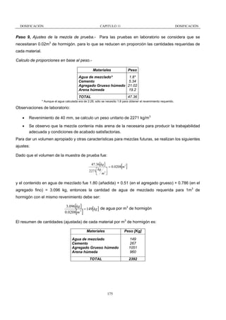 DOSIFICACIÓN

CAPITULO 11

DOSIFICACIÓN

Paso 9, Ajustes de la mezcla de prueba.- Para las pruebas en laboratorio se considera que se
necesitaran 0.02m3 de hormigón. para lo que se reducen en proporción las cantidades requeridas de
cada material.
Calculo de proporciones en base al peso.Materiales

Peso

1.8*
Agua de mezclado*
5.34
Cemento
Agregado Grueso húmedo 21.02
19.2
Arena húmeda
47.36

TOTAL

* Aunque el agua calculada era de 2.28, sólo se necesito 1.8 para obtener el revenimiento requerido.

Observaciones de laboratorio:
•

Revenimiento de 40 mm, se calculo un peso unitario de 2271 kg/m3

•

Se observo que la mezcla contenía más arena de la necesaria para producir la trabajabilidad
adecuada y condiciones de acabado satisfactorias.

Para dar un volumen apropiado y otras características para mezclas futuras, se realizan los siguientes
ajustes:
Dado que el volumen de la muestra de prueba fue:
47.36[kg ]
= 0.0208 m3
⎡kg ⎤
2271
⎢ m3 ⎥
⎦
⎣

[ ]

y el contenido en agua de mezclado fue 1.80 (añadida) + 0.51 (en el agregado grueso) + 0.786 (en el
agregado fino) = 3.096 kg, entonces la cantidad de agua de mezclado requerida para 1m3 de
hormigón con el mismo revenimiento debe ser:
3.096[kg ]
3
= 149[kg ] de agua por m de hormigón
3
0.0208 m

[ ]

El resumen de cantidades (ajustada) de cada material por m3 de hormigón es:
Materiales

Peso [Kg]

Agua de mezclado
Cemento
Agregado Grueso húmedo
Arena húmeda

149
267
1051
960

TOTAL

2392

175

 