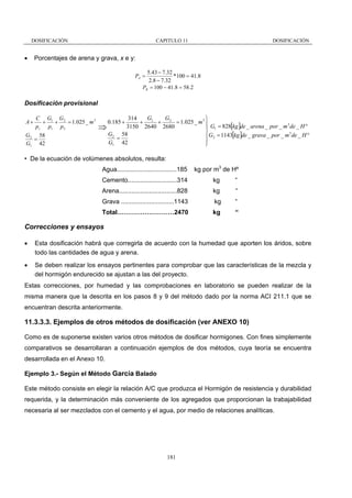 DOSIFICACIÓN

•

CAPITULO 11

DOSIFICACIÓN

Porcentajes de arena y grava, x e y:
5.43 − 7.32
*100 = 41.8
2.8 − 7.32
PB = 100 − 41.8 = 58.2

PA =

Dosificación provisional
A+

C G1 G2
+
+
= 1.025 _ m 3
pc p1 p 2

G2 58
=
G1 42

G
G
314
⎫
+ 1 + 2 = 1.025 _ m 3 ⎪
3
3150 2640 2680
⎪ G1 = 828[kg ]de _ arena _ por _ m de _ H °
⇒
⎬
3
G2 58
⎪ G2 = 1143[kg ]de _ grava _ por _ m de _ H °
=
⎪
G1 42
⎭
0.185 +

• De la ecuación de volúmenes absolutos, resulta:
Agua..................................185

kg por m3 de Hº

Cemento............................314

kg

“

Arena.................................828

kg

“

Grava ..............................1143

kg

“

Total………………………2470

kg

“

Correcciones y ensayos
•

Esta dosificación habrá que corregirla de acuerdo con la humedad que aporten los áridos, sobre
todo las cantidades de agua y arena.

•

Se deben realizar los ensayos pertinentes para comprobar que las características de la mezcla y
del hormigón endurecido se ajustan a las del proyecto.

Estas correcciones, por humedad y las comprobaciones en laboratorio se pueden realizar de la
misma manera que la descrita en los pasos 8 y 9 del método dado por la norma ACI 211.1 que se
encuentran descrita anteriormente.

11.3.3.3. Ejemplos de otros métodos de dosificación (ver ANEXO 10)
Como es de suponerse existen varios otros métodos de dosificar hormigones. Con fines simplemente
comparativos se desarrollaran a continuación ejemplos de dos métodos, cuya teoría se encuentra
desarrollada en el Anexo 10.
Ejemplo 3.- Según el Método García Balado
Este método consiste en elegir la relación A/C que produzca el Hormigón de resistencia y durabilidad
requerida, y la determinación más conveniente de los agregados que proporcionan la trabajabilidad
necesaria al ser mezclados con el cemento y el agua, por medio de relaciones analíticas.

181

 