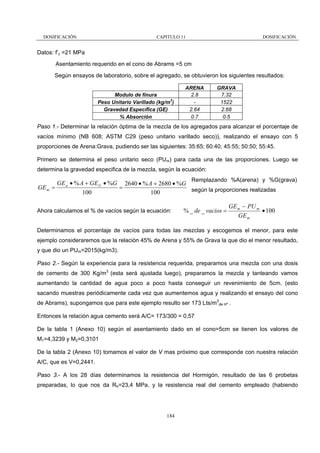 DOSIFICACIÓN

CAPITULO 11

DOSIFICACIÓN

Datos: f’c =21 MPa
Asentamiento requerido en el cono de Abrams =5 cm
Según ensayos de laboratorio, sobre el agregado, se obtuvieron los siguientes resultados:
Modulo de finura
Peso Unitario Varillado (kg/m3)
Gravedad Específica (GE)
% Absorción

ARENA
2.8
2.64
0.7

GRAVA
7.32
1522
2.68
0.5

Paso 1.- Determinar la relación óptima de la mezcla de los agregados para alcanzar el porcentaje de
vacíos mínimo (NB 608; ASTM C29 (peso unitario varillado seco)), realizando el ensayo con 5
proporciones de Arena:Grava, pudiendo ser las siguientes: 35:65; 60:40; 45:55; 50:50; 55:45.
Primero se determina el peso unitario seco (PUm) para cada una de las proporciones. Luego se
determina la gravedad especifica de la mezcla, según la ecuación:
Remplazando %A(arena) y %G(grava)

GE a • % A + GE G • %G 2640 • % A + 2680 • %G
=
GE m =
según la proporciones realizadas
100
100
Ahora calculamos el % de vacíos según la ecuación:

% _ de _ vacios =

GE m − PU m
• 100
GE m

Determinamos el porcentaje de vacíos para todas las mezclas y escogemos el menor, para este
ejemplo consideraremos que la relación 45% de Arena y 55% de Grava la que dio el menor resultado,
y que dio un PUm=2015(kg/m3).
Paso 2.- Según la experiencia para la resistencia requerida, preparamos una mezcla con una dosis
de cemento de 300 Kg/m3 (esta será ajustada luego), preparamos la mezcla y tanteando vamos
aumentando la cantidad de agua poco a poco hasta conseguir un revenimiento de 5cm. (esto
sacando muestras periódicamente cada vez que aumentemos agua y realizando el ensayo del cono
de Abrams), supongamos que para este ejemplo resulto ser 173 Lts/m3de Hº .
Entonces la relación agua cemento será A/C= 173/300 = 0,57
De la tabla 1 (Anexo 10) según el asentamiento dado en el cono=5cm se tienen los valores de
M1=4,3239 y M2=0,3101
De la tabla 2 (Anexo 10) tomamos el valor de V mas próximo que corresponde con nuestra relación
A/C, que es V=0,2441.
Paso 3.- A los 28 días determinamos la resistencia del Hormigón, resultado de las 6 probetas
preparadas, lo que nos da Rh=23,4 MPa, y la resistencia real del cemento empleado (habiendo

184

 