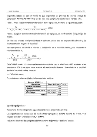 DOSIFICACIÓN

CAPITULO 11

DOSIFICACIÓN

preparado probetas de este el mismo día que preparamos las probetas de ensayo) (ensayo de
Compresión (NB 470; ASTM C109)), que dio para este ejemplo una resistencia de Rc=32,3 MPa.
Paso 4.- Ahora se determina la característica A de los agregados, mediante la siguiente ecuación:

A=

Rh
234
=
= 0,5305
Rc (M 1 ⋅ V + M 2 ) 323 ⋅ (4,3239 ⋅ 0,2441 + 0,3101)

Paso 5.- Luego de determinada la característica A del agregado, se puede calcular cualquier tipo de
mezcla.
En este caso se debe corregir la cantidad de cemento, ya que esta fue simplemente estimada y los
resultados fueron mayores al requerido:
Para esto primero se calcula el valor de V, despejando de la ecuación anterior, pero colocando el
valor deseado de Rh:

Rh
210
− M2
− 0,3101
Rc ⋅ A
323 ⋅ 0,5305
V=
=
= 0,2117
(M 1 )
4,3239
De la Tabla 2 (anexo 10) tomamos el valor correspondiente, para la relación a/c=0,60, entonces, si se
necesitaron 173 lts de agua para alcanzar el revenimiento deseado, determinamos la cantidad
resultante necesaria real de cemento:
c=173/0,6=288 kg/m3,
Con esto tenemos las cantidades de los materiales a utilizar:
Método ACI 211.1*
Peso [Kg] por m3 de Hº
Materiales
173
Agua de mezclado
288
Cemento
PUm*0,55 = 1108
Agregado Grueso seco
PUm*0,45 = 906
Arena seca:
Total:
2476

Ejercicio propuesto.Tantear una dosificación para las siguientes condiciones encontradas en obra:
Las especificaciones indican que se puede utilizar agregado de tamaño máximo de 40 mm. Y el
proyecto considero una resistencia fck = 25 MPa.
Resultados obtenidos de agregados económicamente disponibles, y de buena calidad:
185

 