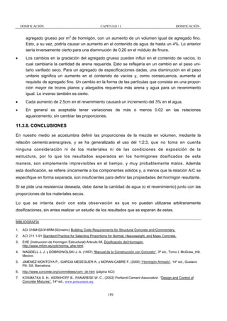 DOSIFICACIÓN

CAPITULO 11

DOSIFICACIÓN

agregado grueso por m3 de hormigón, con un aumento de un volumen igual de agregado fino.
Esto, a su vez, podría causar un aumento en el contenido de agua de hasta un 4%. Lo anterior
sería inversamente cierto para una disminución de 0.20 en el módulo de finura.
•

Los cambios en la gradación del agregado grueso pueden influir en el contenido de vacíos, lo
cual cambiaría la cantidad de arena requerida. Esto se reflejaría en un cambio en el peso unitario varillado seco. Para un agregado de especificaciones dadas, una disminución en el peso
unitario significa un aumento en el contenido de vacíos y, como consecuencia, aumenta el
requisito de agregado fino. Un cambio en la forma de las partículas que consista en una proporción mayor de trozos planos y alargados requeriría más arena y agua para un revenimiento
igual. Lo inverso también es cierto.

•

Cada aumento de 2.5cm en el revenimiento causará un incremento del 3% en el agua.

•

En general es aceptable tener variaciones de más o menos 0.02 en las relaciones
agua/cemento, sin cambiar las proporciones.

11.3.8. CONCLUSIONES
En nuestro medio se acostumbra definir las proporciones de la mezcla en volumen, mediante la
relación cemento:arena:grava, y se ha generalizado el uso del 1:2:3, que no toma en cuenta
ninguna consideración ni de los materiales ni de las condiciones de exposición de la
estructura, por lo que los resultados esperados en los hormigones dosificados de esta
manera, son simplemente imprevisibles en el tiempo, y muy probablemente malos. Además
esta dosificación, se refiere únicamente a los componentes sólidos y, a menos que la relación A/C se
especifique en forma separada, son insuficientes para definir las propiedades del hormigón resultante.
Si se pide una resistencia deseada, debe darse la cantidad de agua (o el revenimiento) junto con las
proporciones de los materiales secos.
Lo que se intenta decir con esta observación es que no pueden utilizarse arbitrariamente
dosificaciones, sin antes realizar un estudio de los resultados que se esperan de estas.
BIBLIOGRAFÍA
1.

ACI 318M-02/318RM-02(metric) Building Code Requirements for Structural Concrete and Commentary.

2.

ACI 211.1-91 Standard Practice for Selecting Proportions for Normal, Heavyweight, and Mass Concrete.

3.

EHE (Instruccion de Hormigon Estructural) Articulo 68, Dosificación del Hormigón,
http://www.mfom.es/cph/norma_ehe.html.

4.

WADDELL J. J. y DOBROWOLSKI J. A. (1997) “Manual de la Construcción con Concreto“. 3ª ed., Tomo I. McGraw_Hill,
Mexico.

5.

JIMENEZ MONTOYA P., GARCIA MESEGUER A. y MORAN CABRE F. (2000) “Hormigón Armado”. 14ª ed., Gustavo
Pili, SA, Barcelona.

6.

http://www.concrete.org/committees/com_dir.htm (página ACI)

7.

KOSMATKA S. H., KERKHOFF B., PANARESE W. C., (2002) Portland Cement Association “Design and Control of
Concrete Mixtures”. 14ª ed., www.portcement.org

189

 