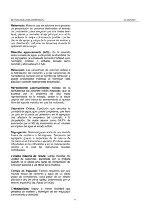 TECNOLOGÍA DEL HORMIGÓN

GLOSARIO

Refrentado: Material que se adiciona en el proceso
de preparación de probetas destinadas al ensayo
de compresión, para asegurar que sus bases sean
lisas, planas y normales al eje principal, con el fin
de obtener la mejor coincidencia posible con las
piezas de apoyo y carga de la prensa de ensayo y
una distribución uniforme de tensiones durante la
aplicación de la carga.
Relación agua-cemento (A/C).- Es la relación
entre la masa de agua, excluyendo la absorbida por
los agregados, a la masa de cemento Pórtland en el
hormigón, mortero, o lechada, tomada como
decimal y abreviada a/c ó A/C.
Retracción: Las variaciones de volumen debido a
la hidratación del cemento y a las variaciones de
humedad se conocen con el nombre de retracción y
puede presentarse mientras el hormigón está
plástico y también cuando está endurecido.
Revenimiento (Asentamiento): Medida de la
consistencia del concreto recién mezclado, que se
expresa por el descenso de una masa
representativa de la mezcla, desde el la altura
original del cono hasta su asentamiento al quedar
libre del soporte metálico en que fue moldeado.
Saturación Crítica: Condición que describe la
cantidad de agua, que puede congelarse, que llena
un poro en la pasta de cemento o en el agregado,
que afectará la respuesta del concreto a la
congelación. Se suele asumir como 91.7% de
saturación por el 9% de incremento en el volumen
en el paso del agua al estado sólido.
Segregación: Deshomogeneización de una mezcla
fresca de morteros u hormigones. Tendencia del
agregado grueso a separarse de la mezcla de
concreto en el transporte o vaciado. Produce serias
dificultades en la colocación y en la compactación,
debido a lo cual las estructuras resultan
defectuosas
Tensión máxima de rotura: Carga máxima por
unidad de superficie, soportada por la probeta
cuando se le aplica una carga de compresión, de
dirección paralela a las fibras de la madera.
Tiempo de fraguado: Tiempo requerido por una
mezcla fresca de cemento y agua de un cierto
grado de consistencia, para pasar de un estado
plástico a otro de cierta rigidez, determinado por un
ensayo específico (ej. Aguja de Vicat).
Trabajabilidad: Mayor o menor facilidad que
presenta un mortero u hormigón de ser mezclado,
transportado y colocado.
iv

 