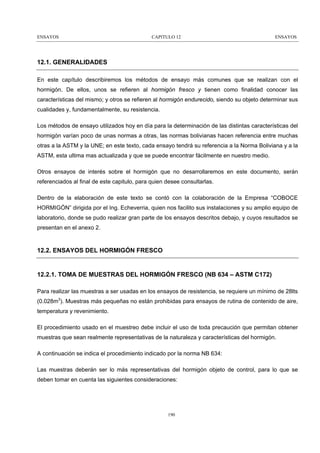 ENSAYOS

CAPITULO 12

ENSAYOS

12.1. GENERALIDADES
En este capítulo describiremos los métodos de ensayo más comunes que se realizan con el
hormigón. De ellos, unos se refieren al hormigón fresco y tienen como finalidad conocer las
características del mismo; y otros se refieren al hormigón endurecido, siendo su objeto determinar sus
cualidades y, fundamentalmente, su resistencia.
Los métodos de ensayo utilizados hoy en día para la determinación de las distintas características del
hormigón varían poco de unas normas a otras, las normas bolivianas hacen referencia entre muchas
otras a la ASTM y la UNE; en este texto, cada ensayo tendrá su referencia a la Norma Boliviana y a la
ASTM, esta ultima mas actualizada y que se puede encontrar fácilmente en nuestro medio.
Otros ensayos de interés sobre el hormigón que no desarrollaremos en este documento, serán
referenciados al final de este capitulo, para quien desee consultarlas.
Dentro de la elaboración de este texto se contó con la colaboración de la Empresa “COBOCE
HORMIGÓN” dirigida por el Ing. Echeverria, quien nos facilito sus instalaciones y su amplio equipo de
laboratorio, donde se pudo realizar gran parte de los ensayos descritos debajo, y cuyos resultados se
presentan en el anexo 2.

12.2. ENSAYOS DEL HORMIGÓN FRESCO

12.2.1. TOMA DE MUESTRAS DEL HORMIGÓN FRESCO (NB 634 – ASTM C172)
Para realizar las muestras a ser usadas en los ensayos de resistencia, se requiere un mínimo de 28lts
(0.028m3). Muestras más pequeñas no están prohibidas para ensayos de rutina de contenido de aire,
temperatura y revenimiento.
El procedimiento usado en el muestreo debe incluir el uso de toda precaución que permitan obtener
muestras que sean realmente representativas de la naturaleza y características del hormigón.
A continuación se indica el procedimiento indicado por la norma NB 634:
Las muestras deberán ser lo más representativas del hormigón objeto de control, para lo que se
deben tomar en cuenta las siguientes consideraciones:

190

 