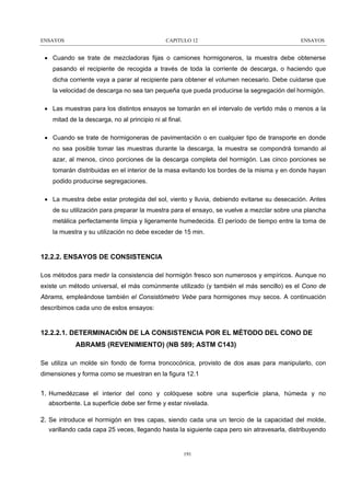 ENSAYOS

CAPITULO 12

ENSAYOS

• Cuando se trate de mezcladoras fijas o camiones hormigoneros, la muestra debe obtenerse
pasando el recipiente de recogida a través de toda la corriente de descarga, o haciendo que
dicha corriente vaya a parar al recipiente para obtener el volumen necesario. Debe cuidarse que
la velocidad de descarga no sea tan pequeña que pueda producirse la segregación del hormigón.
• Las muestras para los distintos ensayos se tomarán en el intervalo de vertido más o menos a la
mitad de la descarga, no al principio ni al final.
• Cuando se trate de hormigoneras de pavimentación o en cualquier tipo de transporte en donde
no sea posible tomar las muestras durante la descarga, la muestra se compondrá tomando al
azar, al menos, cinco porciones de la descarga completa del hormigón. Las cinco porciones se
tomarán distribuidas en el interior de la masa evitando los bordes de la misma y en donde hayan
podido producirse segregaciones.
• La muestra debe estar protegida del sol, viento y lluvia, debiendo evitarse su desecación. Antes
de su utilización para preparar la muestra para el ensayo, se vuelve a mezclar sobre una plancha
metálica perfectamente limpia y ligeramente humedecida. El período de tiempo entre la toma de
la muestra y su utilización no debe exceder de 15 min.

12.2.2. ENSAYOS DE CONSISTENCIA
Los métodos para medir la consistencia del hormigón fresco son numerosos y empíricos. Aunque no
existe un método universal, el más comúnmente utilizado (y también el más sencillo) es el Cono de
Abrams, empleándose también el Consistómetro Vebe para hormigones muy secos. A continuación
describimos cada uno de estos ensayos:

12.2.2.1. DETERMINACIÓN DE LA CONSISTENCIA POR EL MÉTODO DEL CONO DE
ABRAMS (REVENIMIENTO) (NB 589; ASTM C143)
Se utiliza un molde sin fondo de forma troncocónica, provisto de dos asas para manipularlo, con
dimensiones y forma como se muestran en la figura 12.1

1. Humedézcase el interior del cono y colóquese sobre una superficie plana, húmeda y no
absorbente. La superficie debe ser firme y estar nivelada.

2. Se introduce el hormigón en tres capas, siendo cada una un tercio de la capacidad del molde,
varillando cada capa 25 veces, llegando hasta la siguiente capa pero sin atravesarla, distribuyendo

191

 