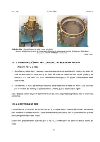 ENSAYOS

CAPITULO 12

a

ENSAYOS

b

FIGURA 12.4 Consistómetro de vebe (mesa vibratoria)
Método A: a) inicio del ensayo, la muestra en el interior, la sobrecarga encima, b) después del ensayo
(Laboratorio COBOCE HORMIGÓN, Cochabamba)
Fuente: Propia

12.2.3. DETERMINACIÓN DEL PESO UNITARIO DEL HORMIGÓN FRESCO
(NB 590; ASTM C 138)
1. Se utiliza un molde rígido y estanco cuya dimensión dependerá del tamaño máximo del árido, del
cual se determinan su capacidad y su peso. El molde se rellena en tres capas iguales y se
compacta con una varilla con punta redondeada distribuyendo 25 golpes uniformemente sobre
toda el área.
2. Se determina la masa del hormigón restando de la masa total la masa del molde. Esta se divide
por el volumen del molde y se obtiene el Peso Unitario, que se expresará en kg/m3.
Nota.- El peso unitario se puede determinar luego de haber preparado las probetas para el ensayo de
resistencia.

12.2.4. CONTENIDO DE AIRE
La medición de la cantidad de aire incluido en el hormigón fresco, durante el vaciado, es esencial
para mantener la calidad deseada. Debe desecharse la parte usada para la prueba del aire y no se
debe usar para ninguna otra prueba.
Existen tres procedimientos cubiertos por la ASTM, a continuación se dará una breve reseña de
estos:

195

 
