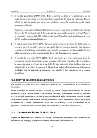 ENSAYOS

1.

CAPITULO 12

ENSAYOS

El método gravimétrico (ASTM C138).- Éste se calcula con base en el conocimiento de las
proporciones de la mezcla y de las gravedades específicas de todos los materiales. El peso
teórico sin aire se puede usar como una constante, cuando la consistencia de la mezcla
permanece inalterada.
En general no se recomienda para el control en campo en virtud de las probables imprecisiones.
Un error del 2% en el contenido de humedad del agregado puede causar un error del 1% en el
aire indicado, y un error del 0.02% en la gravedad específica del agregado puede causar un error
del ½% en el contenido calculado de aire.

2.

El método volumétrico (ASTM C173).- Conocido comúnmente como método del Roll-A-Meter, es
necesario para el hormigón hecho con agregados ligeros, escoria y cualquier otro agregado
vesicular, pero también se puede aplicar para hormigón con cualquier tipo de agregado. En él se
utiliza el principio de la determinación directa del aire por desplazamiento en agua.

3.

El método de la presión (ASTM C231).- Es el más común y el más exacto para todos los
hormigones, excepto el ligero (para el cual se requiere el método volumétrico). En el método de
la presión se aplica el principio de la ley de Boyle, para determinar el contenido de aire por la
relación entre la presión y el volumen. El fabricante de cada medidor proporciona instrucciones
detalladas para la operación y calibración con relación a las variaciones en la presión
atmosférica.

12.3. ENSAYOS DEL HORMIGÓN ENDURECIDO
Los ensayos principales sobre el hormigón endurecido son los correspondientes a sus resistencias
mecánicas.
No es fácil definir las resistencias de un hormigón, ya que su comportamiento frente a los distintos
esfuerzos a que ha de estar sometido, es variable y complejo. Los valores de resistencias obtenidos
con los ensayos pueden servir de base y punto de referencia, estos dependen de muchos factores:
unos de ellos, ligados con el material en sí (granulometría, calidad de cemento y áridos, dosificación,
confección, etc.); y otros, dependientes de los métodos de ensayo (forma y dimensiones de las
probetas, conservación de las mismas, edad, tipo de solicitación, velocidad de carga, etc.).

12.3.1. ENSAYOS MECÁNICOS DE RESISTENCIA
Según su naturaleza, los métodos de ensayo, normalmente empleados para determinar las
resistencias del hormigón, pueden clasificarse en destructivos y no destructivos.
196

 