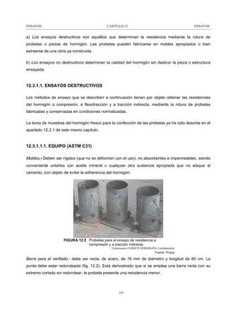 ENSAYOS

CAPITULO 12

ENSAYOS

a) Los ensayos destructivos son aquéllos que determinan la resistencia mediante la rotura de
probetas o piezas de hormigón. Las probetas pueden fabricarse en moldes apropiados o bien
extraerse de una obra ya construida.
b) Los ensayos no destructivos determinan la calidad del hormigón sin destruir la pieza o estructura
ensayada.

12.3.1.1. ENSAYOS DESTRUCTIVOS
Los métodos de ensayo que se describen a continuación tienen por objeto obtener las resistencias
del hormigón a compresión, a flexotracción y a tracción indirecta, mediante la rotura de probetas
fabricadas y conservadas en condiciones normalizadas.
La toma de muestras del hormigón fresco para la confección de las probetas ya ha sido descrita en el
apartado 12.2.1 de este mismo capítulo.

12.3.1.1.1. EQUIPO (ASTM C31)
Moldes.- Deben ser rígidos (que no se deformen con el uso), no absorbentes e impermeables, siendo
conveniente untarlos con aceite mineral o cualquier otra sustancia apropiada que no ataque al
cemento, con objeto de evitar la adherencia del hormigón.

FIGURA 12.5 Probetas para el ensayo de resistencia a
compresión y a tracción indirecta
(Laboratorio COBOCE HORMIGÓN, Cochabamba)
Fuente: Propia

Barra para el varillado.- debe ser recta, de acero, de 16 mm de diámetro y longitud de 60 cm. La
punta debe estar redondeada (fig. 12.2). Está demostrado que si se emplea una barra recta con su
extremo cortado sin redondear, la probeta presenta una resistencia menor.

197

 