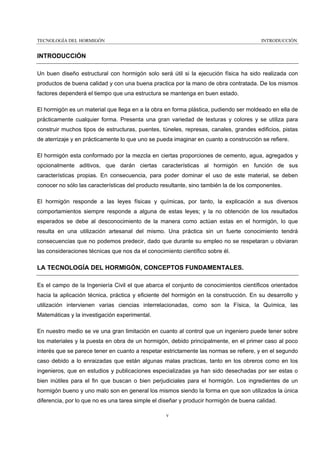 TECNOLOGÍA DEL HORMIGÓN

INTRODUCCIÓN

INTRODUCCIÓN
Un buen diseño estructural con hormigón solo será útil si la ejecución física ha sido realizada con
productos de buena calidad y con una buena practica por la mano de obra contratada. De los mismos
factores dependerá el tiempo que una estructura se mantenga en buen estado.
El hormigón es un material que llega en a la obra en forma plástica, pudiendo ser moldeado en ella de
prácticamente cualquier forma. Presenta una gran variedad de texturas y colores y se utiliza para
construir muchos tipos de estructuras, puentes, túneles, represas, canales, grandes edificios, pistas
de aterrizaje y en prácticamente lo que uno se pueda imaginar en cuanto a construcción se refiere.
El hormigón esta conformado por la mezcla en ciertas proporciones de cemento, agua, agregados y
opcionalmente aditivos, que darán ciertas características al hormigón en función de sus
características propias. En consecuencia, para poder dominar el uso de este material, se deben
conocer no sólo las características del producto resultante, sino también la de los componentes.
El hormigón responde a las leyes físicas y químicas, por tanto, la explicación a sus diversos
comportamientos siempre responde a alguna de estas leyes; y la no obtención de los resultados
esperados se debe al desconocimiento de la manera como actúan estas en el hormigón, lo que
resulta en una utilización artesanal del mismo. Una práctica sin un fuerte conocimiento tendrá
consecuencias que no podemos predecir, dado que durante su empleo no se respetaran u obviaran
las consideraciones técnicas que nos da el conocimiento científico sobre él.

LA TECNOLOGÍA DEL HORMIGÓN, CONCEPTOS FUNDAMENTALES.
Es el campo de la Ingeniería Civil el que abarca el conjunto de conocimientos científicos orientados
hacia la aplicación técnica, práctica y eficiente del hormigón en la construcción. En su desarrollo y
utilización intervienen varias ciencias interrelacionadas, como son la Física, la Química, las
Matemáticas y la investigación experimental.
En nuestro medio se ve una gran limitación en cuanto al control que un ingeniero puede tener sobre
los materiales y la puesta en obra de un hormigón, debido principalmente, en el primer caso al poco
interés que se parece tener en cuanto a respetar estrictamente las normas se refiere, y en el segundo
caso debido a lo enraizadas que están algunas malas practicas, tanto en los obreros como en los
ingenieros, que en estudios y publicaciones especializadas ya han sido desechadas por ser estas o
bien inútiles para el fin que buscan o bien perjudiciales para el hormigón. Los ingredientes de un
hormigón bueno y uno malo son en general los mismos siendo la forma en que son utilizados la única
diferencia, por lo que no es una tarea simple el diseñar y producir hormigón de buena calidad.
v

 