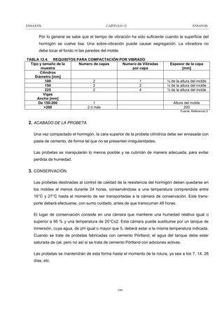 ENSAYOS

CAPITULO 12

ENSAYOS

Por lo general se sabe que el tiempo de vibración ha sido suficiente cuando la superficie del
hormigón se vuelve lisa. Una sobre-vibración puede causar segregación. La vibradora no
debe tocar el fondo ni las paredes del molde.
TABLA 12.4. REQUISITOS PARA COMPACTACIÓN POR VIBRADO
Tipo y tamaño de la
Numero de capas
Numero de Vibradas
muestra
por capa
Cilindros
Diámetro [mm]
2
1
100
2
2
150
2
4
225
Vigas
Ancho [mm]
1
De 150-200
2 ó más
>200

Espesor de la capa
[mm]
½ de la altura del molde
½ de la altura del molde
½ de la altura del molde
Altura del molde
200
Fuente: Referencia 5

2. ACABADO DE LA PROBETA
Una vez compactado el hormigón, la cara superior de la probeta cilíndrica debe ser enrasada con
pasta de cemento, de forma tal que no se presenten irregularidades.
Las probetas se manipularán lo menos posible y se cubrirán de manera adecuada, para evitar
perdida de humedad.

3. CONSERVACIÓN
Las probetas destinadas al control de calidad de la resistencia del hormigón deben quedarse en
los moldes al menos durante 24 horas, conservándose a una temperatura comprendida entre
16°C y 27°C hasta el momento de ser transportadas a la cámara de conservación. Este transporte deberá efectuarse, con sumo cuidado, antes de que transcurran 48 horas.
El lugar de conservación consiste en una cámara que mantiene una humedad relativa igual o
superior a 95 % y una temperatura de 20°C±2. Esta cámara puede sustituirse por un tanque de
inmersión, cuya agua, de pH igual o mayor que 5, deberá estar a la misma temperatura indicada.
Cuando se trate de probetas fabricadas con cemento Pórtland, el agua del tanque debe estar
saturada de cal, pero no así si se trata de cemento Pórtland con adiciones activas.
Las probetas se mantendrán de esta forma hasta el momento de la rotura, ya sea a los 7, 14, 28
días, etc.

199

 