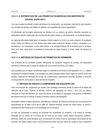 ENSAYOS

CAPITULO 12

ENSAYOS

12.3.1.1.3. REFRENTADO DE LAS PROBETAS CILÍNDRICAS CON MORTERO DE
AZUFRE (ASTM C617)
Una vez curada la probeta y antes del ensayo de compresión, es necesario refrentar la cara superior
con mortero de azufre, con objeto de obtener una superficie de mayor regularidad.
El refrentado del hormigón endurecido se efectúa con un mortero de azufre obtenido mediante un
tratamiento térmico adecuado, de una mezcla de azufre, arena y, eventualmente, un fundente idóneo.
La capa de refrentado debe tener un espesor medio superior a 3 mm y su valor máximo, en cualquier
punto, debe ser inferior a 8 mm. Dicha capa debe estar exenta de fisuras, huecos y burbujas, y su
resistencia a la compresión nunca será inferior a la correspondiente de la probeta que se ensaya.
Para que esta capa gane la resistencia adecuada se debe esperar 2 horas antes de realizar el
ensayo.

12.3.1.1.4. MÉTODOS DE ENSAYO DE PROBETAS DE HORMIGÓN
Los ensayos de las probetas pueden efectuarse en cualquier máquina de ensayo, de capacidad
suficiente, siempre que la carga se aplique de una manera continua y sin saltos.
Las probetas que se hayan conservado según lo indicado en el inciso b) del apartado 12.3.1.1, deben
ensayarse en estado húmedo. Los ensayos de estas probetas deben tener lugar tan pronto como sea
posible, después de retiradas de la sala de conservación, procurando cubrirlas, durante el intervalo
correspondiente, con trapos u otros elementos mojados.

1) MÉTODO DE ENSAYO A COMPRESIÓN (NB 639)(ASTM C39)
Para los ensayos de compresión se suelen usar probetas cilíndricas donde la altura es el doble del
diámetro de la base. Cuando el tamaño máximo del agregado es menor a 5cm (2”) se utilizan
cilindros de 15cm de diámetro por 30cm de altura, si se utiliza un agregado mas grande, el diámetro
del cilindro será por lo menos 3 veces el tamaño máximo del agregado.
Se pueden utilizar moldes cilíndricos, prismáticos ó cúbicos, de distintas dimensiones, de acuerdo a lo
especificado en la tabla 3.4.a) de la CBH 87. Deberá hacerse constar en estos casos, la forma y
dimensiones del molde junto a los resultados de los ensayos.
a) Una vez preparada la prensa, se limpiarán las superficies en contacto, y se coloca la probeta
alineada con el centro de la prensa. En el caso de los cubos, estos deben ensayarse, preferentemente, sobre las caras laterales que corresponden al molde. Para la compresión transversal de los
prismas, los platos deben tener unas dimensiones tales que las caras de contacto sean realmente
200

 