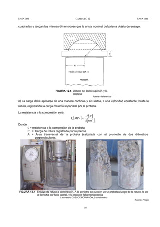 ENSAYOS

CAPITULO 12

ENSAYOS

cuadradas y tengan las mismas dimensiones que la arista nominal del prisma objeto de ensayo.

FIGURA 12.6 Detalle del plato superior, y la
probeta
Fuente: Referencia 1

b) La carga debe aplicarse de una manera continua y sin saltos, a una velocidad constante, hasta la
rotura, registrando la carga máxima soportada por la probeta.
La resistencia a la compresión será:

f c [MPa] =

P[N ]
A mm 2

[

]

Donde
fc = resistencia a la compresión de la probeta
P = Carga de rotura registrada por la prensa
A = Área transversal de la probeta (calculada con el promedio de dos diámetros
perpendiculares.

FIGURA 12.7 Ensayo de rotura a compresión. A la derecha se pueden ver 2 probetas luego de la rotura, la de
la derecha por falla lateral, y la otra por falla troncocónica
(Laboratorio COBOCE HORMIGÓN, Cochabamba)
Fuente: Propia

201

 