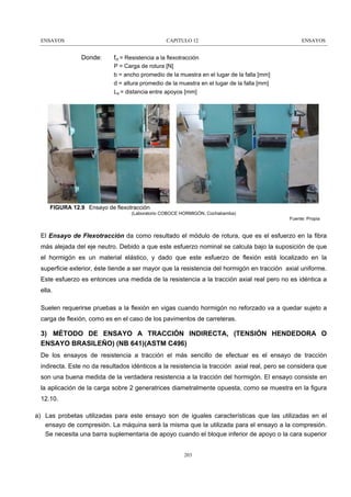 ENSAYOS

CAPITULO 12

Donde:

ENSAYOS

fct = Resistencia a la flexotracción
P = Carga de rotura [N]
b = ancho promedio de la muestra en el lugar de la falla [mm]
d = altura promedio de la muestra en el lugar de la falla [mm]
La = distancia entre apoyos [mm]

FIGURA 12.9 Ensayo de flexotracción
(Laboratorio COBOCE HORMIGÓN, Cochabamba)
Fuente: Propia

El Ensayo de Flexotracción da como resultado el módulo de rotura, que es el esfuerzo en la fibra
más alejada del eje neutro. Debido a que este esfuerzo nominal se calcula bajo la suposición de que
el hormigón es un material elástico, y dado que este esfuerzo de flexión está localizado en la
superficie exterior, éste tiende a ser mayor que la resistencia del hormigón en tracción axial uniforme.
Este esfuerzo es entonces una medida de la resistencia a la tracción axial real pero no es idéntica a
ella.
Suelen requerirse pruebas a la flexión en vigas cuando hormigón no reforzado va a quedar sujeto a
carga de flexión, como es en el caso de los pavimentos de carreteras.

3) MÉTODO DE ENSAYO A TRACCIÓN INDIRECTA, (TENSIÓN HENDEDORA O
ENSAYO BRASILEÑO) (NB 641)(ASTM C496)
De los ensayos de resistencia a tracción el más sencillo de efectuar es el ensayo de tracción
indirecta. Este no da resultados idénticos a la resistencia la tracción axial real, pero se considera que
son una buena medida de la verdadera resistencia a la tracción del hormigón. El ensayo consiste en
la aplicación de la carga sobre 2 generatrices diametralmente opuesta, como se muestra en la figura
12.10.
a) Las probetas utilizadas para este ensayo son de iguales características que las utilizadas en el
ensayo de compresión. La máquina será la misma que la utilizada para el ensayo a la compresión.
Se necesita una barra suplementaria de apoyo cuando el bloque inferior de apoyo o la cara superior
203

 