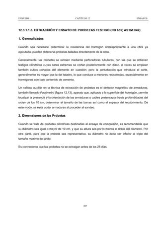 ENSAYOS

CAPITULO 12

ENSAYOS

12.3.1.1.6. EXTRACCIÓN Y ENSAYO DE PROBETAS TESTIGO (NB 635; ASTM C42)
1. Generalidades
Cuando sea necesario determinar la resistencia del hormigón correspondiente a una obra ya
ejecutada, pueden obtenerse probetas talladas directamente de la obra.
Generalmente, las probetas se extraen mediante perforadoras tubulares, con las que se obtienen
testigos cilíndricos cuyas caras extremas se cortan posteriormente con disco. A veces se emplean
también cubos cortados del elemento en cuestión; pero la perturbación que introduce el corte,
generalmente es mayor que la del taladro, lo que conduce a menores resistencias, especialmente en
hormigones con bajo contenido de cemento.
Un valioso auxiliar en la técnica de extracción de probetas es el detector magnético de armaduras,
también llamado Pacómetro (figura 12.13), aparato que, aplicado a la superficie del hormigón, permite
localizar la presencia y la orientación de las armaduras o cables pretensazos hasta profundidades del
orden de los 10 cm, determinar el tamaño de las barras así como el espesor del recubrimiento. De
este modo, se evita cortar armaduras al proceder al sondeo.

2. Dimensiones de las Probetas
Cuando se trate de probetas cilíndricas destinadas al ensayo de compresión, es recomendable que
su diámetro sea igual o mayor de 10 cm, y que su altura sea por lo menos el doble del diámetro. Por
otra parte, para que la probeta sea representativa, su diámetro no debe ser inferior al triple del
tamaño máximo del árido.
Es conveniente que las probetas no se extraigan antes de los 28 días.

207

 