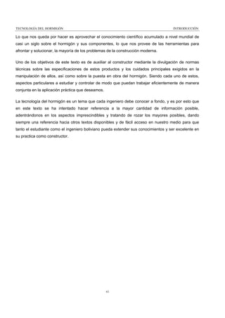 TECNOLOGÍA DEL HORMIGÓN

INTRODUCCIÓN

Lo que nos queda por hacer es aprovechar el conocimiento científico acumulado a nivel mundial de
casi un siglo sobre el hormigón y sus componentes, lo que nos provee de las herramientas para
afrontar y solucionar, la mayoría de los problemas de la construcción moderna.
Uno de los objetivos de este texto es de auxiliar al constructor mediante la divulgación de normas
técnicas sobre las especificaciones de estos productos y los cuidados principales exigidos en la
manipulación de ellos, así como sobre la puesta en obra del hormigón. Siendo cada uno de estos,
aspectos particulares a estudiar y controlar de modo que puedan trabajar eficientemente de manera
conjunta en la aplicación práctica que deseamos.
La tecnología del hormigón es un tema que cada ingeniero debe conocer a fondo, y es por esto que
en este texto se ha intentado hacer referencia a la mayor cantidad de información posible,
adentrándonos en los aspectos imprescindibles y tratando de rozar los mayores posibles, dando
siempre una referencia hacia otros textos disponibles y de fácil acceso en nuestro medio para que
tanto el estudiante como el ingeniero boliviano pueda extender sus conocimientos y ser excelente en
su practica como constructor.

vi

 