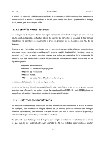ENSAYOS

CAPITULO 12

ENSAYOS

su interior, en dirección perpendicular al esfuerzo de compresión. Es lógico suponer que su presencia
puede disminuir el resultado obtenido en el ensayo, pero parece demostrado que este efecto no llega
al 5%, siendo, por tanto, despreciable.

12.3.1.2. ENSAYOS NO DESTRUCTIVOS
Los ensayos no destructivos tienen por objeto conocer la calidad del hormigón en obra, sin que
resulte afectada la pieza o estructura objeto de examen. En particular, el progreso de las técnicas
electrónicas ha contribuido decisivamente al grado de precisión de los resultados que hoy día se
obtienen.
Existe una gran variedad de métodos de ensayo no destructivos, pero todos ellos van encaminados a
determinar ciertas características del hormigón (dureza, módulo de elasticidad, densidad, grado de
humedad, etc.) que, a veces, permiten obtener una estimación orientativa de la resistencia del
hormigón. Los más importantes y mejor desarrollados en la actualidad pueden clasificarse en los
siguientes grupos:
• Métodos esclerométricos.
• Métodos por velocidad de propagación.
• Métodos por resonancia.
• Métodos mixtos.
• Métodos por absorción o difusión de radio-isótopos.
de cada uno de los cuales haremos una ligera reseña.
La norma boliviana no tiene ninguna especificación sobre este tipo de ensayos, por lo que en caso de
necesitar mas información se sugiere revisar la especificación ACI-228.1R y ACI-228.2R donde se
encuentran, entro otros, los ensayos que se mencionan a continuación.

12.3.1.2.1. MÉTODOS ESCLEROMÉTRICOS
Los métodos esclerométricos constituyen ensayos elementales que determinan la dureza superficial
del hormigón, bien mediante la energía residual de un impacto sobre la superficie del hormigón
(medición de un rebote), bien mediante la huella que deja una bola al chocar con dicha superficie, o
bien midiendo la profundidad de penetración de un clavo.
Por otra parte, cuando la superficie de la pieza de hormigón es más dura que el interior de la misma
(lo que sucede por carbonatación, (ver apartado 9.4.4), los métodos esclerométricos resultan

209

 