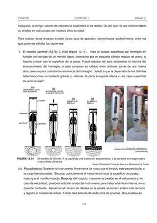 ENSAYOS

CAPITULO 12

ENSAYOS

inseguros, al arrojar valores de resistencia superiores a los reales. De ahí que no sea recomendable
su empleo en estructuras con muchos años de edad.
Para realizar estos ensayos existen varios tipos de aparatos, denominados esclerómetros, entre los
que podemos señalar los siguientes:

1. El martillo Schmidt (ASTM C 805) (figura 12.14), mide la dureza superficial del hormigón en
función del rechazo de un martillo ligero, constituido por un pequeño cilindro macizo de acero, al
hacerlo chocar con la superficie de la pieza. Puede resultar útil para determinar la marcha del
endurecimiento del hormigón, o para comparar su calidad entre distintas zonas de una misma
obra, pero no para controlar la resistencia del hormigón, debido a que la dispersión de las distintas
determinaciones es bastante grande y, además, la parte ensayada afecta a una capa superficial
de poco espesor.

(Laboratorio COBOCE HORMIGÓN,
Cochabamba)

FIGURA 12.14

El martillo de Shmidt. A la izquierda una ilustración esquemática, a la derecha el ensayo sobre
una probeta cilíndrica
Fuente: Elaboración Propia en base a la Referencia 9 y Propia

(a) Procedimiento: Sostener el instrumento firmemente de modo que el émbolo este perpendicular a
la superficie de prueba. Empujar gradualmente el instrumento hacia la superficie de prueba,
hasta que el martillo impacte. Después del impacto, mantener la presión en el instrumento y, en
caso de necesidad, presionar el botón a lado del instrumento para trabar el émbolo interno, en su
posición contraída. Aproximar el número de rebotes en la escala, al número entero más cercano
y registre el número de rebote. Tomar diez lecturas de cada zona de pruebas. Dos pruebas de

210

 