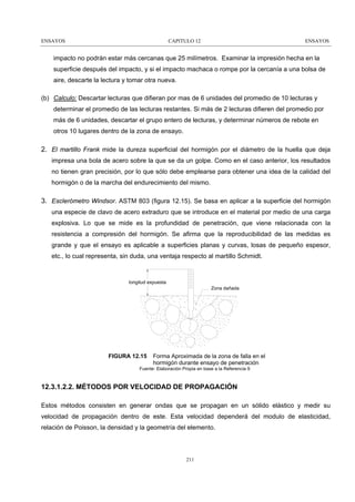 ENSAYOS

CAPITULO 12

ENSAYOS

impacto no podrán estar más cercanas que 25 milímetros. Examinar la impresión hecha en la
superficie después del impacto, y si el impacto machaca o rompe por la cercanía a una bolsa de
aire, descarte la lectura y tomar otra nueva.
(b) Calculo: Descartar lecturas que difieran por mas de 6 unidades del promedio de 10 lecturas y
determinar el promedio de las lecturas restantes. Si más de 2 lecturas difieren del promedio por
más de 6 unidades, descartar el grupo entero de lecturas, y determinar números de rebote en
otros 10 lugares dentro de la zona de ensayo.

2. El martillo Frank mide la dureza superficial del hormigón por el diámetro de la huella que deja
impresa una bola de acero sobre la que se da un golpe. Como en el caso anterior, los resultados
no tienen gran precisión, por lo que sólo debe emplearse para obtener una idea de la calidad del
hormigón o de la marcha del endurecimiento del mismo.

3. Esclerómetro Windsor. ASTM 803 (figura 12.15). Se basa en aplicar a la superficie del hormigón
una especie de clavo de acero extraduro que se introduce en el material por medio de una carga
explosiva. Lo que se mide es la profundidad de penetración, que viene relacionada con la
resistencia a compresión del hormigón. Se afirma que la reproducibilidad de las medidas es
grande y que el ensayo es aplicable a superficies planas y curvas, losas de pequeño espesor,
etc., lo cual representa, sin duda, una ventaja respecto al martillo Schmidt.

longitud expuesta
Zona dañada

FIGURA 12.15

Forma Aproximada de la zona de falla en el
hormigón durante ensayo de penetración

Fuente: Elaboración Propia en base a la Referencia 9

12.3.1.2.2. MÉTODOS POR VELOCIDAD DE PROPAGACIÓN
Estos métodos consisten en generar ondas que se propagan en un sólido elástico y medir su
velocidad de propagación dentro de este. Esta velocidad dependerá del modulo de elasticidad,
relación de Poisson, la densidad y la geometría del elemento.

211

 