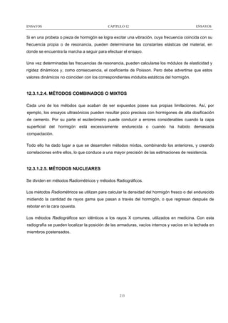 ENSAYOS

CAPITULO 12

ENSAYOS

Si en una probeta o pieza de hormigón se logra excitar una vibración, cuya frecuencia coincida con su
frecuencia propia o de resonancia, pueden determinarse las constantes elásticas del material, en
donde se encuentra la marcha a seguir para efectuar el ensayo.
Una vez determinadas las frecuencias de resonancia, pueden calcularse los módulos de elasticidad y
rigidez dinámicos y, como consecuencia, el coeficiente de Poisson. Pero debe advertirse que estos
valores dinámicos no coinciden con los correspondientes módulos estáticos del hormigón.

12.3.1.2.4. MÉTODOS COMBINADOS O MIXTOS
Cada uno de los métodos que acaban de ser expuestos posee sus propias limitaciones. Así, por
ejemplo, los ensayos ultrasónicos pueden resultar poco precisos con hormigones de alta dosificación
de cemento. Por su parte el esclerómetro puede conducir a errores considerables cuando la capa
superficial del hormigón está excesivamente endurecida o cuando ha habido demasiada
compactación.
Todo ello ha dado lugar a que se desarrollen métodos mixtos, combinando los anteriores, y creando
correlaciones entre ellos, lo que conduce a una mayor precisión de las estimaciones de resistencia.

12.3.1.2.5. MÉTODOS NUCLEARES
Se dividen en métodos Radiométricos y métodos Radiográficos.
Los métodos Radiométricos se utilizan para calcular la densidad del hormigón fresco o del endurecido
midiendo la cantidad de rayos gama que pasan a través del hormigón, o que regresan después de
rebotar en la cara opuesta.
Los métodos Radiográficos son idénticos a los rayos X comunes, utilizados en medicina. Con esta
radiografía se pueden localizar la posición de las armaduras, vacíos internos y vacíos en la lechada en
miembros postensados.

213

 