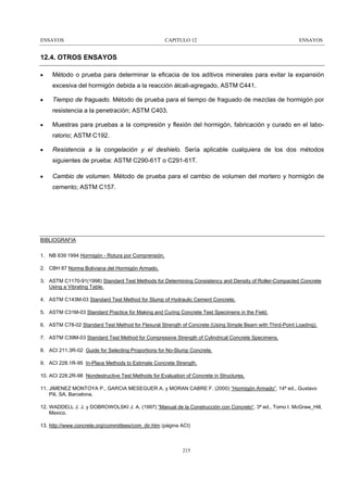 ENSAYOS

CAPITULO 12

ENSAYOS

12.4. OTROS ENSAYOS
•

Método o prueba para determinar la eficacia de los aditivos minerales para evitar la expansión
excesiva del hormigón debida a la reacción álcali-agregado, ASTM C441.

•

Tiempo de fraguado. Método de prueba para el tiempo de fraguado de mezclas de hormigón por
resistencia a la penetración; ASTM C403.

•

Muestras para pruebas a la compresión y flexión del hormigón, fabricación y curado en el laboratorio; ASTM C192.

•

Resistencia a la congelación y el deshielo. Sería aplicable cualquiera de los dos métodos
siguientes de prueba: ASTM C290-61T o C291-61T.

•

Cambio de volumen. Método de prueba para el cambio de volumen del mortero y hormigón de
cemento; ASTM C157.

BIBLIOGRAFIA
1. NB 639:1994 Hormigón - Rotura por Comprensión.
2. CBH 87 Norma Boliviana del Hormigón Armado.
3. ASTM C1170-91(1998) Standard Test Methods for Determining Consistency and Density of Roller-Compacted Concrete
Using a Vibrating Table.
4. ASTM C143M-03 Standard Test Method for Slump of Hydraulic Cement Concrete.
5. ASTM C31M-03 Standard Practice for Making and Curing Concrete Test Specimens in the Field.
6. ASTM C78-02 Standard Test Method for Flexural Strength of Concrete (Using Simple Beam with Third-Point Loading).
7. ASTM C39M-03 Standard Test Method for Compressive Strength of Cylindrical Concrete Specimens.
8. ACI 211.3R-02 Guide for Selecting Proportions for No-Slump Concrete.
9. ACI 228.1R-95 In-Place Methods to Estimate Concrete Strength.
10. ACI 228.2R-98 Nondestructive Test Methods for Evaluation of Concrete in Structures.
11. JIMENEZ MONTOYA P., GARCIA MESEGUER A. y MORAN CABRE F. (2000) “Hormigón Armado”. 14ª ed., Gustavo
Pili, SA, Barcelona.
12. WADDELL J. J. y DOBROWOLSKI J. A. (1997) “Manual de la Construcción con Concreto“. 3ª ed., Tomo I. McGraw_Hill,
Mexico.
13. http://www.concrete.org/committees/com_dir.htm (página ACI)

215

 
