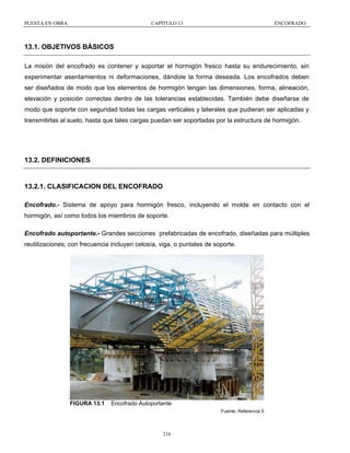 PUESTA EN OBRA

CAPÍTULO 13

ENCOFRADO

13.1. OBJETIVOS BÁSICOS
La misión del encofrado es contener y soportar el hormigón fresco hasta su endurecimiento, sin
experimentar asentamientos ni deformaciones, dándole la forma deseada. Los encofrados deben
ser diseñados de modo que los elementos de hormigón tengan las dimensiones, forma, alineación,
elevación y posición correctas dentro de las tolerancias establecidas. También debe diseñarse de
modo que soporte con seguridad todas las cargas verticales y laterales que pudieran ser aplicadas y
transmitirlas al suelo, hasta que tales cargas puedan ser soportadas por la estructura de hormigón.

13.2. DEFINICIONES

13.2.1. CLASIFICACION DEL ENCOFRADO
Encofrado.- Sistema de apoyo para hormigón fresco, incluyendo el molde en contacto con el
hormigón, así como todos los miembros de soporte.
Encofrado autoportante.- Grandes secciones prefabricadas de encofrado, diseñadas para múltiples
reutilizaciones; con frecuencia incluyen celosía, viga, o puntales de soporte.

FIGURA 13.1

Encofrado Autoportante
Fuente: Referencia 5

216

 