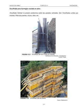 PUESTA EN OBRA

CAPÍTULO 13

ENCOFRADO

Encofrado para hormigón vaciado en obra:
Encofrado Vertical: la presión predomina sobre las paredes verticales. Ejm. Encofrados unidos por
tirantes, Pilas de puentes, muros, silos, etc.

FIGURA 13.2

Encofrado de muro unido por tirantes
Distribuidor de la Recoleta - Cochabamba
Fuente: Propia

FIGURA 13.3

Encofrado pila de puente.
Fuente: Referencia 5

217

 