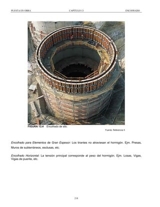 PUESTA EN OBRA

FIGURA 13.4

CAPÍTULO 13

ENCOFRADO

Encofrado de silo.
Fuente: Referencia 5

Encofrado para Elementos de Gran Espesor: Los tirantes no atraviesan el hormigón. Ejm. Presas,
Muros de subterráneos, esclusas, etc.
Encofrado Horizontal: La tensión principal corresponde al peso del hormigón. Ejm. Losas, Vigas,
Vigas de puente, etc.

218

 